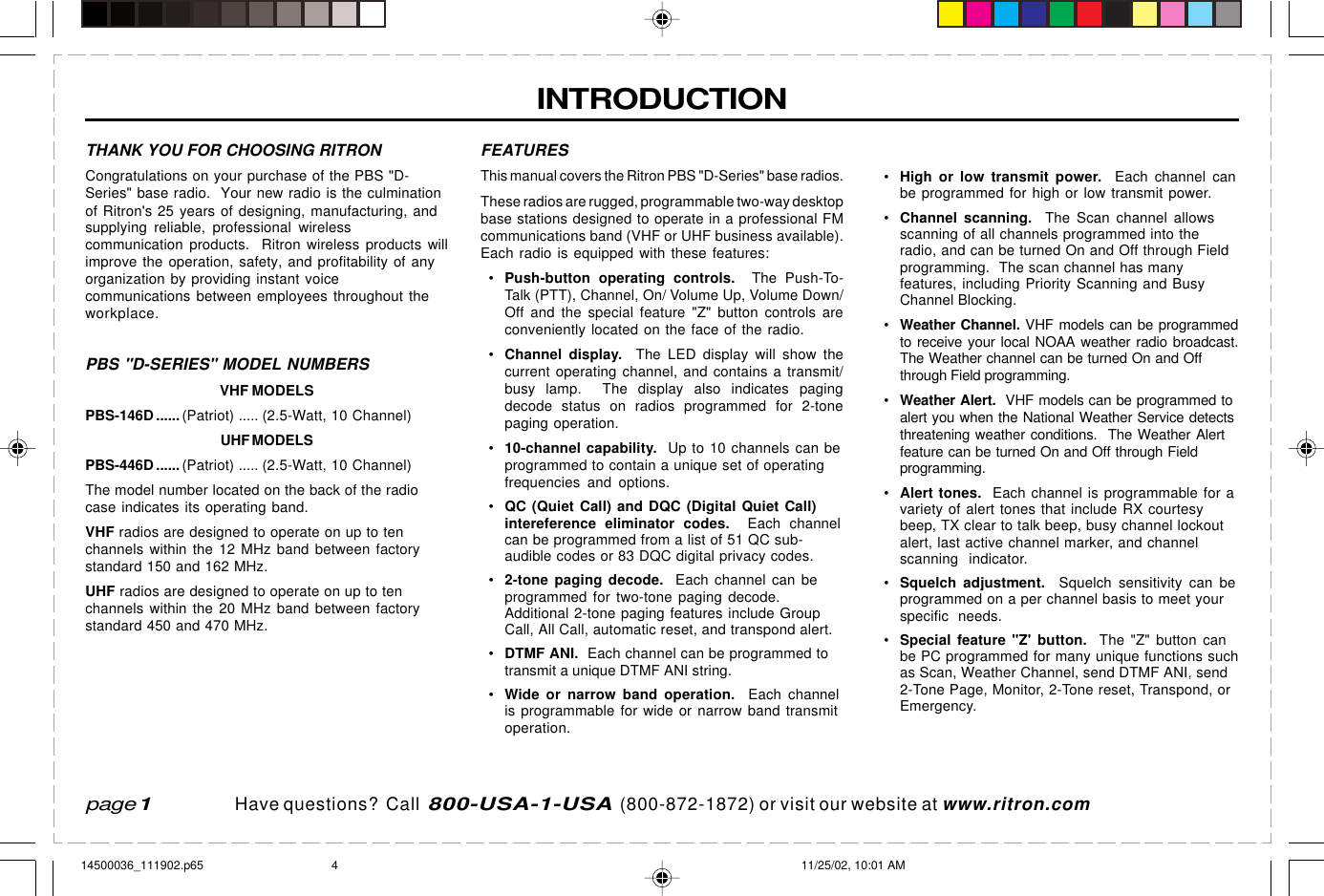  page 3    RITRON, INC. 1-800-USA-1-USA (1-800-872-1872)Have questions?  Call  800-USA-1-USA  (800-872-1872) or visit our website at www.ritron.comINTRODUCTIONpage 1FEATURESThis manual covers the Ritron PBS &quot;D-Series&quot; base radios.These radios are rugged, programmable two-way desktopbase stations designed to operate in a professional FMcommunications band (VHF or UHF business available).Each radio is equipped with these features:•Push-button operating controls.  The Push-To-Talk (PTT), Channel, On/ Volume Up, Volume Down/Off and the special feature &quot;Z&quot; button controls areconveniently located on the face of the radio.•Channel display.  The LED display will show thecurrent operating channel, and contains a transmit/busy lamp.  The display also indicates pagingdecode status on radios programmed for 2-tonepaging operation.•10-channel capability.  Up to 10 channels can beprogrammed to contain a unique set of operatingfrequencies and options.•QC (Quiet Call) and DQC (Digital Quiet Call)intereference eliminator codes.  Each channelcan be programmed from a list of 51 QC sub-audible codes or 83 DQC digital privacy codes.•2-tone paging decode.  Each channel can beprogrammed for two-tone paging decode.Additional 2-tone paging features include GroupCall, All Call, automatic reset, and transpond alert.•DTMF ANI.  Each channel can be programmed totransmit a unique DTMF ANI string.•Wide or narrow band operation.  Each channelis programmable for wide or narrow band transmitoperation.•High or low transmit power.  Each channel canbe programmed for high or low transmit power.•Channel scanning.  The Scan channel allowsscanning of all channels programmed into theradio, and can be turned On and Off through Fieldprogramming.  The scan channel has manyfeatures, including Priority Scanning and BusyChannel Blocking.•Weather Channel. VHF models can be programmedto receive your local NOAA weather radio broadcast.The Weather channel can be turned On and Offthrough Field programming.•Weather Alert.  VHF models can be programmed toalert you when the National Weather Service detectsthreatening weather conditions.  The Weather Alertfeature can be turned On and Off through Fieldprogramming.•Alert tones.  Each channel is programmable for avariety of alert tones that include RX courtesybeep, TX clear to talk beep, busy channel lockoutalert, last active channel marker, and channelscanning  indicator.•Squelch adjustment.  Squelch sensitivity can beprogrammed on a per channel basis to meet yourspecific needs.•Special feature &quot;Z&apos; button.  The &quot;Z&quot; button canbe PC programmed for many unique functions suchas Scan, Weather Channel, send DTMF ANI, send2-Tone Page, Monitor, 2-Tone reset, Transpond, orEmergency.THANK YOU FOR CHOOSING RITRONCongratulations on your purchase of the PBS &quot;D-Series&quot; base radio.  Your new radio is the culminationof Ritron&apos;s 25 years of designing, manufacturing, andsupplying reliable, professional wirelesscommunication products.  Ritron wireless products willimprove the operation, safety, and profitability of anyorganization by providing instant voicecommunications between employees throughout theworkplace.PBS &quot;D-SERIES&quot; MODEL NUMBERSVHF MODELSPBS-146D ...... (Patriot) ..... (2.5-Watt, 10 Channel)UHF MODELSPBS-446D ...... (Patriot) ..... (2.5-Watt, 10 Channel)The model number located on the back of the radiocase indicates its operating band.VHF radios are designed to operate on up to tenchannels within the 12 MHz band between factorystandard 150 and 162 MHz.UHF radios are designed to operate on up to tenchannels within the 20 MHz band between factorystandard 450 and 470 MHz.14500036_111902.p65 11/25/02, 10:01 AM4