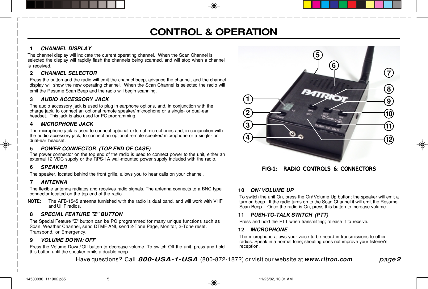 Have questions?  Call  800-USA-1-USA  (800-872-1872) or visit our website at www.ritron.comCONTROL &amp; OPERATIONpage 210 ON/ VOLUME UPTo switch the unit On, press the On/ Volume Up button; the speaker will emit aturn on beep.  If the radio turns on to the Scan Channel it will emit the ResumeScan Beep.   Once the radio is On, press this button to increase volume.11 PUSH-TO-TALK SWITCH  (PTT)Press and hold the PTT when transmitting; release it to receive.12 MICROPHONEThe microphone allows your voice to be heard in transmissions to otherradios. Speak in a normal tone; shouting does not improve your listener&apos;sreception.1CHANNEL DISPLAYThe channel display will indicate the current operating channel.  When the Scan Channel isselected the display will rapidly flash the channels being scanned, and will stop when a channelis received.2CHANNEL SELECTORPress the button and the radio will emit the channel beep, advance the channel, and the channeldisplay will show the new operating channel.  When the Scan Channel is selected the radio willemit the Resume Scan Beep and the radio will begin scanning.3AUDIO ACCESSORY JACKThe audio accessory jack is used to plug in earphone options, and, in conjunction with thecharge jack, to connect an optional remote speaker/ microphone or a single- or dual-earheadset.  This jack is also used for PC programming.4MICROPHONE JACKThe microphone jack is used to connect optional external microphones and, in conjunction withthe audio accessory jack, to connect an optional remote speaker/ microphone or a single- ordual-ear headset.5POWER CONNECTOR  (TOP END OF CASE)The power connector on the top end of the radio is used to connect power to the unit, either anexternal 12 VDC supply or the RPS-1A wall-mounted power supply included with the radio.6SPEAKERThe speaker, located behind the front grille, allows you to hear calls on your channel.7ANTENNAThe flexible antenna radiates and receives radio signals. The antenna connects to a BNC typeconnector located on the top end of the radio.NOTE: The AFB-1545 antenna furnished with the radio is dual band, and will work with VHFand UHF radios.8SPECIAL FEATURE &quot;Z&quot; BUTTONThe Special Feature &quot;Z&quot; button can be PC programmed for many unique functions such asScan, Weather Channel, send DTMF ANI, send 2-Tone Page, Monitor, 2-Tone reset,Transpond, or Emergency.9VOLUME DOWN/ OFFPress the Volume Down/ Off button to decrease volume. To switch Off the unit, press and holdthis button until the speaker emits a double beep.107911216534128FIG-1:  RADIO CONTROLS &amp; CONNECTORSFIG-1:  RADIO CONTROLS &amp; CONNECTORSFIG-1:  RADIO CONTROLS &amp; CONNECTORSFIG-1:  RADIO CONTROLS &amp; CONNECTORSFIG-1:  RADIO CONTROLS &amp; CONNECTORS14500036_111902.p65 11/25/02, 10:01 AM5