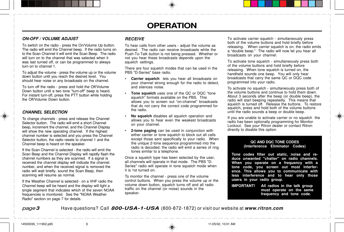  page 3    RITRON, INC. 1-800-USA-1-USA (1-800-872-1872)Have questions?  Call  800-USA-1-USA  (800-872-1872) or visit our website at www.ritron.comOPERATIONpage 3ON-OFF / VOLUME ADJUSTTo switch on the radio - press the On/Volume Up button.The radio will emit the Channel beep.  If the radio turns onto the Scan Channel it will emit the Scan Beep.  The radiowill turn on to the channel that was selected when itwas last turned off, or can be programmed to alwaysturn on to channel 1.To adjust the volume - press the volume up or the volumedown button until you reach the desired level.  Youshould hear noise or any broadcasts on the channel.To turn off the radio - press and hold the Off/VolumeDown button until a two tone &quot;turn-off&quot; beep is heard.For instant turn-off, press the PTT button while holdingthe Off/Volume Down button.CHANNEL SELECTIONTo change channels - press and release the ChannelSelector button.  The radio will emit a short Channelbeep, increment the channel, and the Channel Displaywill show the new operating channel.  If the highestchannel number is selected and you press the ChannelSelector button, the radio resets to channel 1 and theChannel beep is heard on the speaker.If the Scan Channel is selected - the radio will emit theScan Beep and the Channel Display will rapidly flash thechannel numbers as they are scanned.  If a signal isreceived the channel display will indicate the channelnumber, and when the received signal is removed theradio will wait briefly, sound the Scan Beep, thenscanning will resume as normal.If the Weather Channel is selected - on a VHF radio theChannel beep will be heard and the display will light asingle segment that indicates which of the seven NOAAfrequencies is monitored.  See the &quot;NOAA WeatherRadio&quot; section on page 7 for details.RECEIVETo hear calls from other users - adjust the volume asdesired.  The radio can receive broadcasts while thePush-To-Talk button is not being pressed.  Whether ornot you hear these broadcasts depends upon thesquelch settings.There are four squelch modes that can be used in thePBS &quot;D-Series&quot; base radio.•Carrier squelch  lets you hear all broadcasts onyour channel strong enough for the radio to detect,and silences noise.•Tone squelch uses one of the QC or DQC “tonesquelch” formats available on the PBS.  Thisallows you to screen out “on-channel” broadcaststhat do not carry the correct code programmed forthe radio.•No squelch disables all squelch operation andallows you to hear even the weakest broadcastson your channel.•2-tone paging can be used in conjunction witheither carrier or tone squelch to block out all callsexcept those sent specifically to your radio.  Whenthe unique 2-tone sequence programmed into theradio is decoded, the radio will emit a series of ringtones similar to a telephone.Once a squelch type has been selected by the user,all channels will operate in that mode.  The PBS &quot;D-Series&quot; radio will operate in tone squelch mode whenit is 1st turned on.To monitor the channel - press one of the volumecontrol buttons.  When you press the volume up or thevolume down button, squelch turns off and all radiotraffic on the channel (or noise) sounds in thespeaker.To activate carrier squelch - simultaneously pressboth of the volume buttons and hold briefly beforereleasing.   When carrier squelch is on, the radio emitsa “double beep.”  The radio will now let you hear allbroadcasts on your channel.To activate tone squelch - simultaneously press bothof the volume buttons and hold briefly beforereleasing.  When tone squelch is turned on, thehandheld sounds one beep.  You will only hearbroadcasts that carry the same QC or DQC codeprogrammed into your radio.To activate no squelch - simultaneously press both ofthe volume buttons and continue to hold them down.About 3 seconds after the beep (or double beep), theradio will start beeping repeatedly.  This means thatsquelch is turned off.  Release the buttons.  To restoresquelch, press and hold both of the volume buttonsuntil the radio sounds a beep or double beep.If you are unable to activate carrier or no squelch  theradio has been optionally programming for MonitorLockout.  See your Ritron dealer or contact Ritrondirectly to disable this option.QC AND DQC TONE CODES(Interference Eliminator Codes)Tone codes filter out static, noise and re-duce unwanted &quot;chatter&quot; on radio channels.When you operate on a frequency with atone code, you screen out most interfer-ence. This allows you to communicate withless interference and to hear only thoseusers in your radio group.IMPORTANT! All radios in the talk groupmust operate on the samefrequency and tone code.14500036_111902.p65 11/25/02, 10:01 AM6