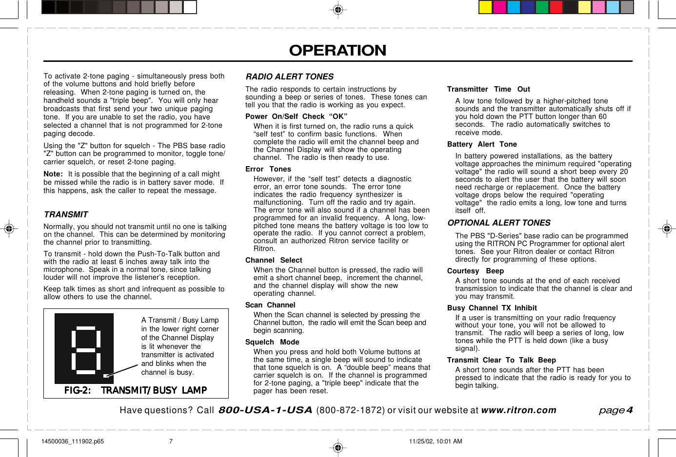 Have questions?  Call  800-USA-1-USA  (800-872-1872) or visit our website at www.ritron.compage 4To activate 2-tone paging - simultaneously press bothof the volume buttons and hold briefly beforereleasing.  When 2-tone paging is turned on, thehandheld sounds a &quot;triple beep&quot;.  You will only hearbroadcasts that first send your two unique pagingtone.  If you are unable to set the radio, you haveselected a channel that is not programmed for 2-tonepaging decode.Using the &quot;Z&quot; button for squelch - The PBS base radio&quot;Z&quot; button can be programmed to monitor, toggle tone/carrier squelch, or reset 2-tone paging.Note: It is possible that the beginning of a call mightbe missed while the radio is in battery saver mode.  Ifthis happens, ask the caller to repeat the message.TRANSMITNormally, you should not transmit until no one is talkingon the channel.  This can be determined by monitoringthe channel prior to transmitting.To transmit - hold down the Push-To-Talk button andwith the radio at least 6 inches away talk into themicrophone.  Speak in a normal tone, since talkinglouder will not improve the listener’s reception.Keep talk times as short and infrequent as possible toallow others to use the channel.OPERATIONRADIO ALERT TONESThe radio responds to certain instructions bysounding a beep or series of tones.  These tones cantell you that the radio is working as you expect.Power On/Self Check “OK”When it is first turned on, the radio runs a quick“self test” to confirm basic functions.  Whencomplete the radio will emit the channel beep andthe Channel Display will show the operatingchannel.  The radio is then ready to use.Error TonesHowever, if the “self test” detects a diagnosticerror, an error tone sounds.  The error toneindicates the radio frequency synthesizer ismalfunctioning.  Turn off the radio and try again.The error tone will also sound if a channel has beenprogrammed for an invalid frequency.  A long, low-pitched tone means the battery voltage is too low tooperate the radio.  If you cannot correct a problem,consult an authorized Ritron service facility orRitron.Channel SelectWhen the Channel button is pressed, the radio willemit a short channel beep,  increment the channel,and the channel display will show the newoperating channel.Scan ChannelWhen the Scan channel is selected by pressing theChannel button,  the radio will emit the Scan beep andbegin scanning.Squelch ModeWhen you press and hold both Volume buttons atthe same time, a single beep will sound to indicatethat tone squelch is on.  A “double beep” means thatcarrier squelch is on.  If the channel is programmedfor 2-tone paging, a &quot;triple beep&quot; indicate that thepager has been reset.Transmitter Time OutA low tone followed by a higher-pitched tonesounds and the transmitter automatically shuts off ifyou hold down the PTT button longer than 60seconds.  The radio automatically switches toreceive mode.Battery Alert ToneIn battery powered installations, as the batteryvoltage approaches the minimum required &quot;operatingvoltage&quot; the radio will sound a short beep every 20seconds to alert the user that the battery will soonneed recharge or replacement.  Once the batteryvoltage drops below the required &quot;operatingvoltage&quot;  the radio emits a long, low tone and turnsitself off.OPTIONAL ALERT TONESThe PBS &quot;D-Series&quot; base radio can be programmedusing the RITRON PC Programmer for optional alerttones.  See your Ritron dealer or contact Ritrondirectly for programming of these options.Courtesy BeepA short tone sounds at the end of each receivedtransmission to indicate that the channel is clear andyou may transmit.Busy Channel TX InhibitIf a user is transmitting on your radio frequencywithout your tone, you will not be allowed totransmit.  The radio will beep a series of long, lowtones while the PTT is held down (like a busysignal).Transmit Clear To Talk BeepA short tone sounds after the PTT has beenpressed to indicate that the radio is ready for you tobegin talking.FIG-2:  TRANSMIT/BUSY LAMPFIG-2:  TRANSMIT/BUSY LAMPFIG-2:  TRANSMIT/BUSY LAMPFIG-2:  TRANSMIT/BUSY LAMPFIG-2:  TRANSMIT/BUSY LAMPA Transmit / Busy Lampin the lower right cornerof the Channel Displayis lit whenever thetransmitter is activatedand blinks when thechannel is busy.14500036_111902.p65 11/25/02, 10:01 AM7