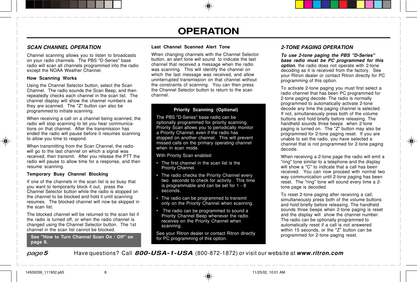  page 3    RITRON, INC. 1-800-USA-1-USA (1-800-872-1872)Have questions?  Call  800-USA-1-USA  (800-872-1872) or visit our website at www.ritron.comOPERATIONSCAN CHANNEL OPERATIONChannel scanning allows you to listen to broadcastson your radio channels.  The PBS &quot;D-Series&quot; baseradio will scan all channels programmed into the radioexcept the NOAA Weather Channel.How Scanning WorksUsing the Channel Selector button, select the ScanChannel.  The radio sounds the Scan Beep, and thenrepeatedly checks each channel in the scan list.  Thechannel display will show the channel numbers asthey are scanned.  The &quot;Z&quot; button can also beprogrammed to initiate scanning.When receiving a call on a channel being scanned, theradio will stop scanning to let you hear communica-tions on that channel.  After the transmission hasended the radio will pause before it resumes scanningto allow you time to respond.When transmitting from the Scan Channel, the radiowill go to the last channel on which a signal wasreceived, then transmit.  After you release the PTT theradio will pause to allow time for a response, and thenresume scanning.Temporary Busy Channel BlockingIf one of the channels in the scan list is so busy thatyou want to temporarily block it out,  press theChannel Selector button while the radio is stopped onthe channel to be blocked and hold it until scanningresumes.  The blocked channel will now be skipped inthe scan list.The blocked channel will be returned to the scan list ifthe radio is turned off, or when the radio channel ischanged using the Channel Selector button.  The 1stchannel in the scan list cannot be blocked.Last Channel Scanned Alert ToneWhen changing channels with the Channel Selectorbutton, an alert tone will sound  to indicate the lastchannel that received a message when the radiowas scanning.  This will identify the channel onwhich the last message was received, and allowuninterrupted transmission on that channel withoutthe constraints of scanning.  You can then pressthe Channel Selector button to return to the scanchannel.Priority Scanning (Optional)The PBS &quot;D-Series&quot; base radio can beoptionally programmed for priority scanning.Priority Scan allows you to periodically monitora Priority Channel, even if the radio hasstopped on another channel.  This will preventmissed calls on the primary operating channelwhen in scan mode.With Priority Scan enabled:• The first channel in the scan list is thePriority Channel.• The radio checks the Priority Channel everytwo  seconds to check for activity.  This timeis programmable and can be set for 1 - 8seconds.• The radio can be programmed to transmitonly on the Priority Channel when scanning.•  The radio can be programmed to sound aPriority Channel Beep whenever the radioreceives on the Priority Channel whenscanning.See your Ritron dealer or contact Ritron directlyfor PC programming of this option.page 52-TONE PAGING OPERATIONTo use 2-tone paging the PBS &quot;D-Series&quot;base radio must be PC programmed for thisoption, the radio does not operate with 2-tonedecoding as it is received from the factory.  Seeyour Ritron dealer or contact Ritron directly for PCprogramming of this option.To activate 2-tone paging you must first select aradio channel that has been PC programmed for2-tone paging decode. The radio is normallyprogrammed to automatically activate 2-tonedecode any time the paging channel is selected.If not, simultaneously press both of the volumebuttons and hold briefly before releasing. Thehandheld sounds three beeps  when 2-tonepaging is turned on.  The &quot;Z&quot; button may also beprogrammed for 2-tone paging reset.  If you areunable to set the radio, you have selected achannel that is not programmed for 2-tone pagingdecode.When receiving a 2-tone page the radio will emit a&quot;ring&quot; tone similar to a telephone and the displaywill show a &quot;C&quot; to indicate that a call has beenreceived.  You can now proceed with normal twoway communication until 2-tone paging has beenreset.  The &quot;ring&quot; tone will sound every time a 2-tone page is decoded.To reset 2-tone paging after receiving a call,simultaneously press both of the volume buttonsand hold briefly before releasing. The handheldsounds three beeps when 2-tone paging is resetand the display will  show the channel number.The radio can be optionally programmed toautomatically reset if a call is not answeredwithin 15 seconds, or the &quot;Z&quot; button can beprogrammed for 2-tone paging reset.See &quot;How to Turn Channel Scan On / Off&quot; onpage 8.14500036_111902.p65 11/25/02, 10:01 AM8