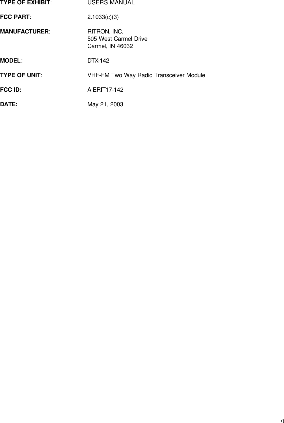  0TYPE OF EXHIBIT: USERS MANUAL  FCC PART: 2.1033(c)(3)  MANUFACTURER: RITRON, INC.  505 West Carmel Drive  Carmel, IN 46032  MODEL: DTX-142  TYPE OF UNIT: VHF-FM Two Way Radio Transceiver Module  FCC ID: AIERIT17-142  DATE: May 21, 2003 
