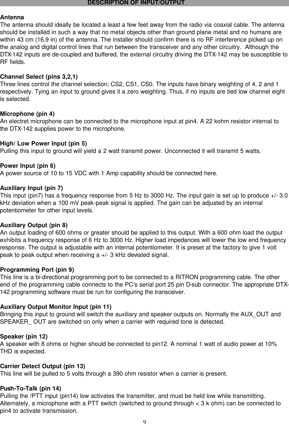    9     DESCRIPTION OF INPUT/OUTPUT  Antenna The antenna should ideally be located a least a few feet away from the radio via coaxial cable. The antenna should be installed in such a way that no metal objects other than ground plane metal and no humans are within 43 cm (16.9 in) of the antenna. The installer should confirm there is no RF interference picked up on the analog and digital control lines that run between the transceiver and any other circuitry.  Although the DTX-142 inputs are de-coupled and buffered, the external circuitry driving the DTX-142 may be susceptible to RF fields.  Channel Select (pins 3,2,1) Three lines control the channel selection; CS2, CS1, CS0. The inputs have binary weighting of 4, 2 and 1 respectively. Tying an input to ground gives it a zero weighting. Thus, if no inputs are tied low channel eight is selected.  Microphone (pin 4) An electret microphone can be connected to the microphone input at pin4. A 22 kohm resistor internal to the DTX-142 supplies power to the microphone.  High/ Low Power Input (pin 5) Pulling this input to ground will yield a 2 watt transmit power. Unconnected it will transmit 5 watts.  Power Input (pin 6) A power source of 10 to 15 VDC with 1 Amp capability should be connected here.  Auxiliary Input (pin 7) This input (pin7) has a frequency response from 5 Hz to 3000 Hz. The input gain is set up to produce +/- 3.0 kHz deviation when a 100 mV peak-peak signal is applied. The gain can be adjusted by an internal potentiometer for other input levels.  Auxiliary Output (pin 8) An output loading of 600 ohms or greater should be applied to this output. With a 600 ohm load the output exhibits a frequency response of 6 Hz to 3000 Hz. Higher load impedances will lower the low end frequency response. The output is adjustable with an internal potentiometer. It is preset at the factory to give 1 volt peak to peak output when receiving a +/- 3 kHz deviated signal.  Programming Port (pin 9) This line is a bi-directional programming port to be connected to a RITRON programming cable. The other end of the programming cable connects to the PC’s serial port 25 pin D-sub connector. The appropriate DTX-142 programming software must be run for configuring the transceiver.  Auxiliary Output Monitor Input (pin 11) Bringing this input to ground will switch the auxiliary and speaker outputs on. Normally the AUX_OUT and SPEAKER_ OUT are switched on only when a carrier with required tone is detected.  Speaker (pin 12) A speaker with 8 ohms or higher should be connected to pin12. A nominal 1 watt of audio power at 10% THD is expected.  Carrier Detect Output (pin 13) This line will be pulled to 5 volts through a 390 ohm resistor when a carrier is present.  Push-To-Talk (pin 14) Pulling the /PTT input (pin14) low activates the transmitter, and must be held low while transmitting. Alternately, a microphone with a PTT switch (switched to ground through &lt; 3 k ohm) can be connected to pin4 to activate transmission. 