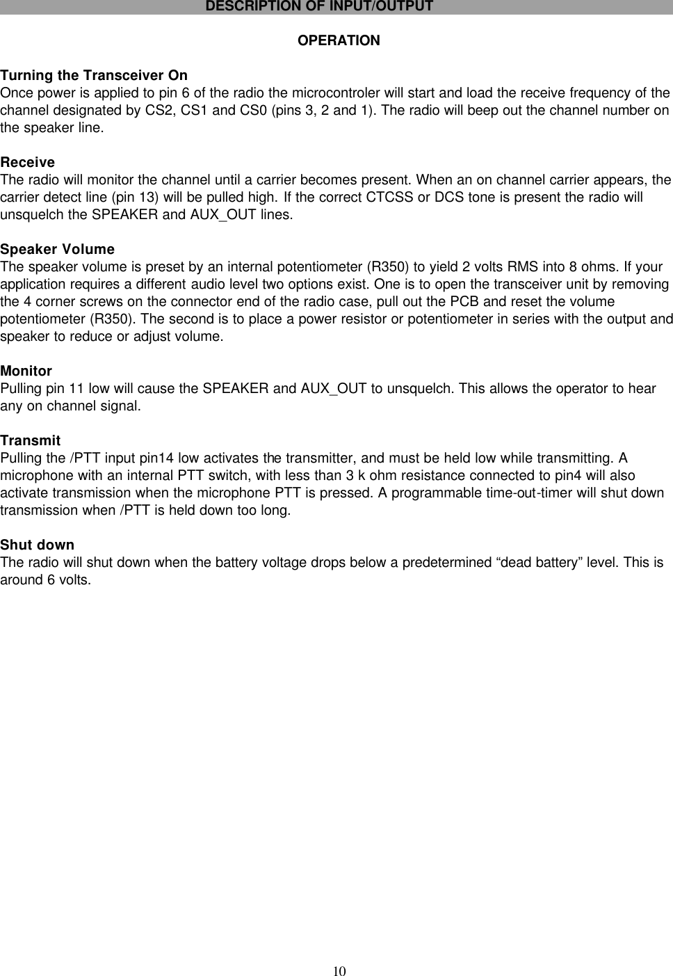    10     DESCRIPTION OF INPUT/OUTPUT  OPERATION  Turning the Transceiver On Once power is applied to pin 6 of the radio the microcontroler will start and load the receive frequency of the channel designated by CS2, CS1 and CS0 (pins 3, 2 and 1). The radio will beep out the channel number on the speaker line.   Receive  The radio will monitor the channel until a carrier becomes present. When an on channel carrier appears, the carrier detect line (pin 13) will be pulled high. If the correct CTCSS or DCS tone is present the radio will unsquelch the SPEAKER and AUX_OUT lines.  Speaker Volume The speaker volume is preset by an internal potentiometer (R350) to yield 2 volts RMS into 8 ohms. If your application requires a different audio level two options exist. One is to open the transceiver unit by removing the 4 corner screws on the connector end of the radio case, pull out the PCB and reset the volume potentiometer (R350). The second is to place a power resistor or potentiometer in series with the output and speaker to reduce or adjust volume.   Monitor Pulling pin 11 low will cause the SPEAKER and AUX_OUT to unsquelch. This allows the operator to hear any on channel signal.  Transmit Pulling the /PTT input pin14 low activates the transmitter, and must be held low while transmitting. A microphone with an internal PTT switch, with less than 3 k ohm resistance connected to pin4 will also activate transmission when the microphone PTT is pressed. A programmable time-out-timer will shut down transmission when /PTT is held down too long.  Shut down The radio will shut down when the battery voltage drops below a predetermined “dead battery” level. This is around 6 volts. 