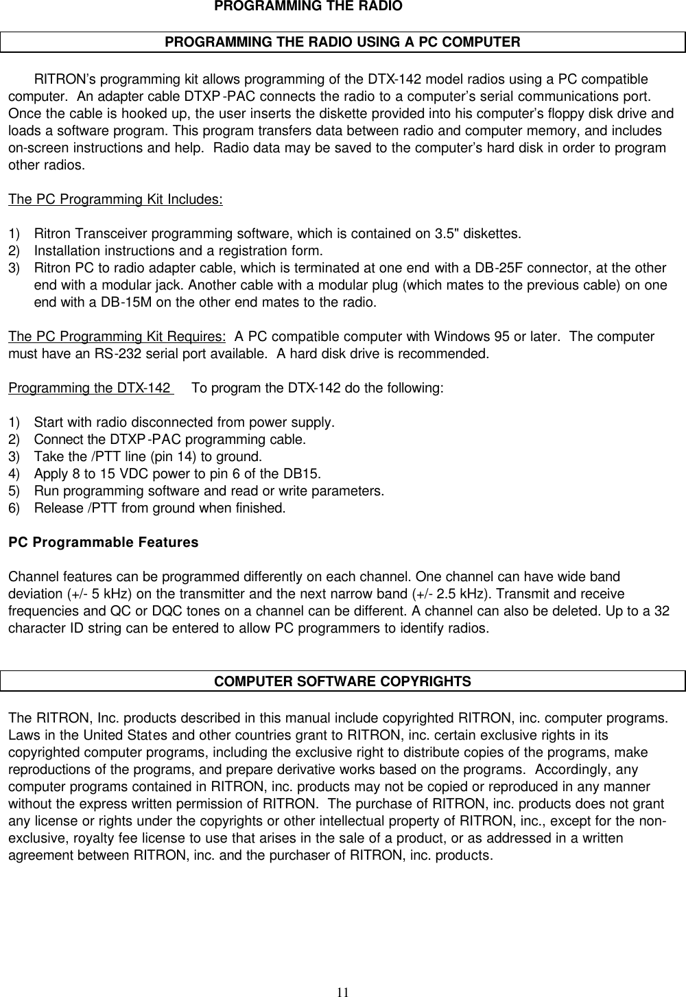    11   PROGRAMMING THE RADIO  PROGRAMMING THE RADIO USING A PC COMPUTER  RITRON’s programming kit allows programming of the DTX-142 model radios using a PC compatible computer.  An adapter cable DTXP-PAC connects the radio to a computer’s serial communications port.  Once the cable is hooked up, the user inserts the diskette provided into his computer’s floppy disk drive and loads a software program. This program transfers data between radio and computer memory, and includes on-screen instructions and help.  Radio data may be saved to the computer’s hard disk in order to program other radios.  The PC Programming Kit Includes:    1) Ritron Transceiver programming software, which is contained on 3.5&quot; diskettes.  2) Installation instructions and a registration form. 3) Ritron PC to radio adapter cable, which is terminated at one end with a DB-25F connector, at the other end with a modular jack. Another cable with a modular plug (which mates to the previous cable) on one end with a DB-15M on the other end mates to the radio.  The PC Programming Kit Requires:  A PC compatible computer with Windows 95 or later.  The computer must have an RS-232 serial port available.  A hard disk drive is recommended.  Programming the DTX-142     To program the DTX-142 do the following:  1) Start with radio disconnected from power supply. 2) Connect the DTXP-PAC programming cable. 3) Take the /PTT line (pin 14) to ground. 4) Apply 8 to 15 VDC power to pin 6 of the DB15. 5) Run programming software and read or write parameters. 6) Release /PTT from ground when finished.  PC Programmable Features  Channel features can be programmed differently on each channel. One channel can have wide band deviation (+/- 5 kHz) on the transmitter and the next narrow band (+/- 2.5 kHz). Transmit and receive frequencies and QC or DQC tones on a channel can be different. A channel can also be deleted. Up to a 32 character ID string can be entered to allow PC programmers to identify radios.   COMPUTER SOFTWARE COPYRIGHTS  The RITRON, Inc. products described in this manual include copyrighted RITRON, inc. computer programs.  Laws in the United States and other countries grant to RITRON, inc. certain exclusive rights in its copyrighted computer programs, including the exclusive right to distribute copies of the programs, make reproductions of the programs, and prepare derivative works based on the programs.  Accordingly, any computer programs contained in RITRON, inc. products may not be copied or reproduced in any manner without the express written permission of RITRON.  The purchase of RITRON, inc. products does not grant any license or rights under the copyrights or other intellectual property of RITRON, inc., except for the non-exclusive, royalty fee license to use that arises in the sale of a product, or as addressed in a written agreement between RITRON, inc. and the purchaser of RITRON, inc. products.     
