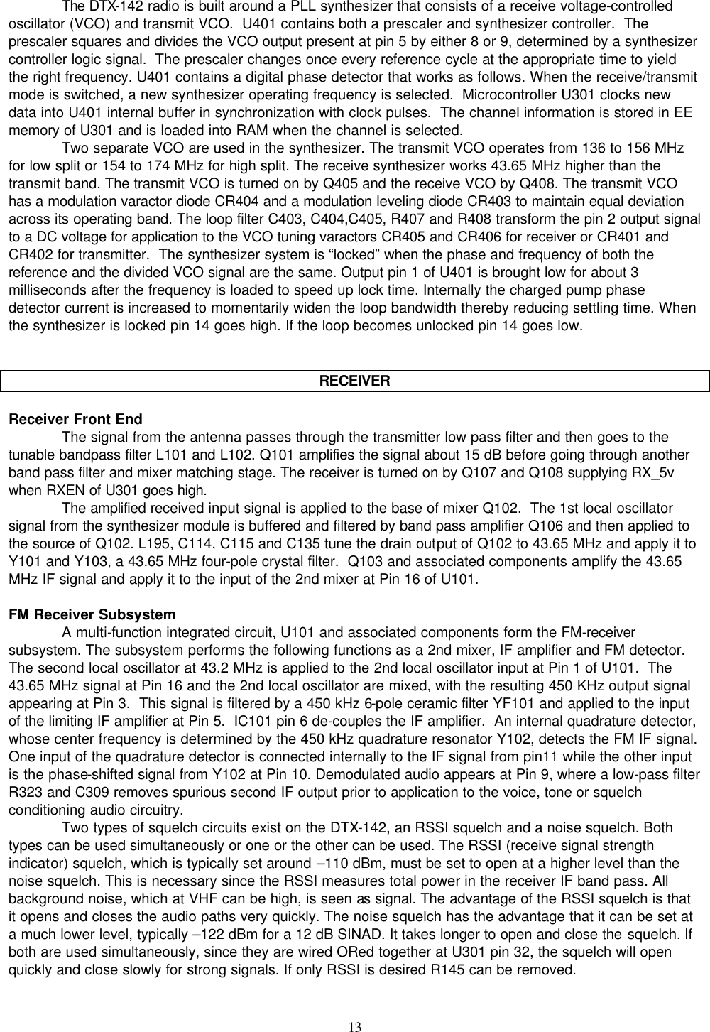    13   The DTX-142 radio is built around a PLL synthesizer that consists of a receive voltage-controlled oscillator (VCO) and transmit VCO.  U401 contains both a prescaler and synthesizer controller.  The prescaler squares and divides the VCO output present at pin 5 by either 8 or 9, determined by a synthesizer controller logic signal.  The prescaler changes once every reference cycle at the appropriate time to yield the right frequency. U401 contains a digital phase detector that works as follows. When the receive/transmit mode is switched, a new synthesizer operating frequency is selected.  Microcontroller U301 clocks new data into U401 internal buffer in synchronization with clock pulses.  The channel information is stored in EE memory of U301 and is loaded into RAM when the channel is selected.  Two separate VCO are used in the synthesizer. The transmit VCO operates from 136 to 156 MHz for low split or 154 to 174 MHz for high split. The receive synthesizer works 43.65 MHz higher than the transmit band. The transmit VCO is turned on by Q405 and the receive VCO by Q408. The transmit VCO has a modulation varactor diode CR404 and a modulation leveling diode CR403 to maintain equal deviation across its operating band. The loop filter C403, C404,C405, R407 and R408 transform the pin 2 output signal to a DC voltage for application to the VCO tuning varactors CR405 and CR406 for receiver or CR401 and CR402 for transmitter.  The synthesizer system is “locked” when the phase and frequency of both the reference and the divided VCO signal are the same. Output pin 1 of U401 is brought low for about 3 milliseconds after the frequency is loaded to speed up lock time. Internally the charged pump phase detector current is increased to momentarily widen the loop bandwidth thereby reducing settling time. When the synthesizer is locked pin 14 goes high. If the loop becomes unlocked pin 14 goes low.   RECEIVER  Receiver Front End The signal from the antenna passes through the transmitter low pass filter and then goes to the tunable bandpass filter L101 and L102. Q101 amplifies the signal about 15 dB before going through another band pass filter and mixer matching stage. The receiver is turned on by Q107 and Q108 supplying RX_5v when RXEN of U301 goes high. The amplified received input signal is applied to the base of mixer Q102.  The 1st local oscillator signal from the synthesizer module is buffered and filtered by band pass amplifier Q106 and then applied to the source of Q102. L195, C114, C115 and C135 tune the drain output of Q102 to 43.65 MHz and apply it to Y101 and Y103, a 43.65 MHz four-pole crystal filter.  Q103 and associated components amplify the 43.65 MHz IF signal and apply it to the input of the 2nd mixer at Pin 16 of U101.  FM Receiver Subsystem A multi-function integrated circuit, U101 and associated components form the FM-receiver subsystem. The subsystem performs the following functions as a 2nd mixer, IF amplifier and FM detector.  The second local oscillator at 43.2 MHz is applied to the 2nd local oscillator input at Pin 1 of U101.  The 43.65 MHz signal at Pin 16 and the 2nd local oscillator are mixed, with the resulting 450 KHz output signal appearing at Pin 3.  This signal is filtered by a 450 kHz 6-pole ceramic filter YF101 and applied to the input of the limiting IF amplifier at Pin 5.  IC101 pin 6 de-couples the IF amplifier.  An internal quadrature detector, whose center frequency is determined by the 450 kHz quadrature resonator Y102, detects the FM IF signal.  One input of the quadrature detector is connected internally to the IF signal from pin11 while the other input is the phase-shifted signal from Y102 at Pin 10. Demodulated audio appears at Pin 9, where a low-pass filter R323 and C309 removes spurious second IF output prior to application to the voice, tone or squelch conditioning audio circuitry.  Two types of squelch circuits exist on the DTX-142, an RSSI squelch and a noise squelch. Both types can be used simultaneously or one or the other can be used. The RSSI (receive signal strength indicator) squelch, which is typically set around –110 dBm, must be set to open at a higher level than the noise squelch. This is necessary since the RSSI measures total power in the receiver IF band pass. All background noise, which at VHF can be high, is seen as signal. The advantage of the RSSI squelch is that it opens and closes the audio paths very quickly. The noise squelch has the advantage that it can be set at a much lower level, typically –122 dBm for a 12 dB SINAD. It takes longer to open and close the squelch. If both are used simultaneously, since they are wired ORed together at U301 pin 32, the squelch will open quickly and close slowly for strong signals. If only RSSI is desired R145 can be removed.  
