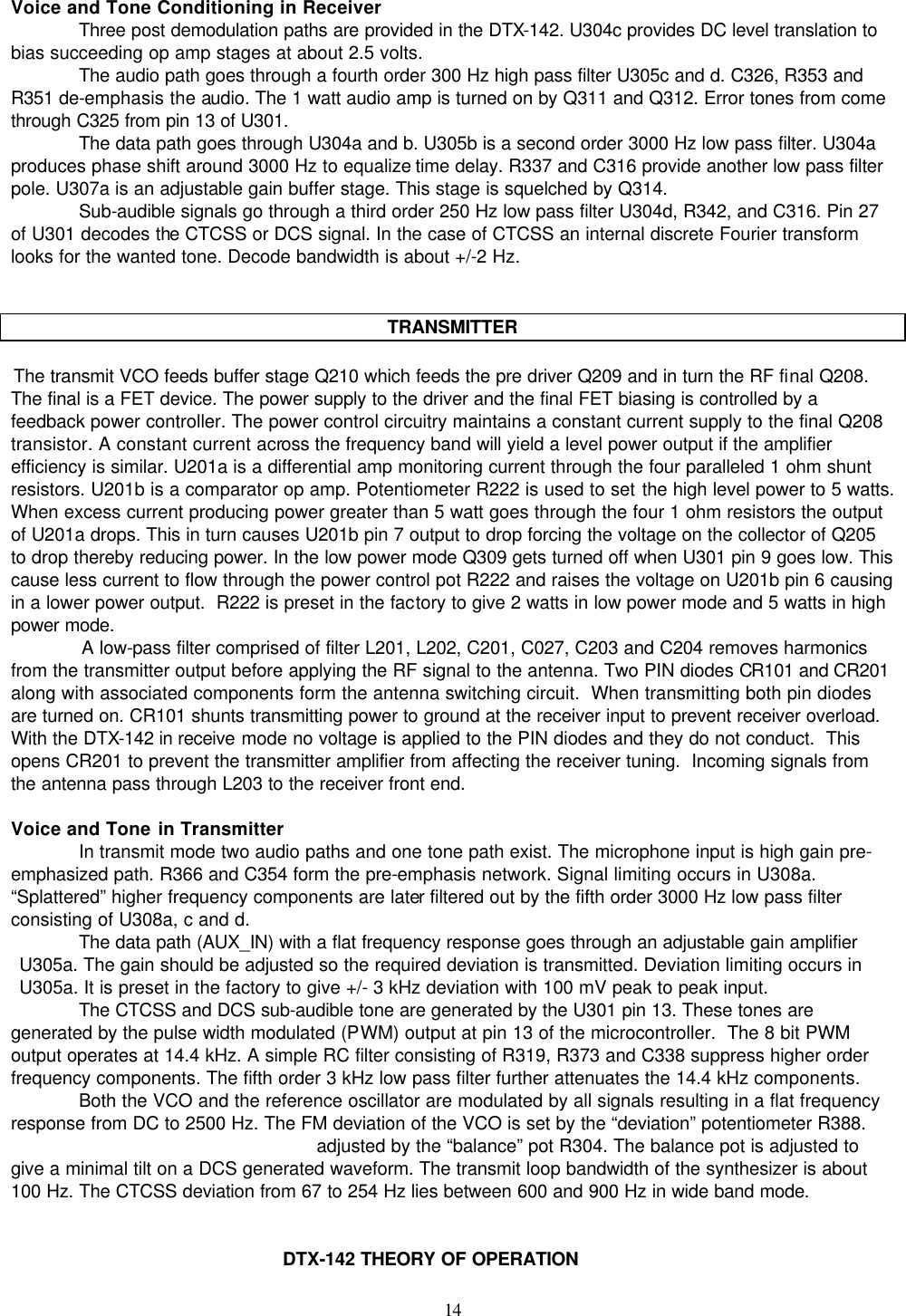    14   Voice and Tone Conditioning in Receiver Three post demodulation paths are provided in the DTX-142. U304c provides DC level translation to bias succeeding op amp stages at about 2.5 volts.  The audio path goes through a fourth order 300 Hz high pass filter U305c and d. C326, R353 and R351 de-emphasis the audio. The 1 watt audio amp is turned on by Q311 and Q312. Error tones from come through C325 from pin 13 of U301. The data path goes through U304a and b. U305b is a second order 3000 Hz low pass filter. U304a produces phase shift around 3000 Hz to equalize time delay. R337 and C316 provide another low pass filter pole. U307a is an adjustable gain buffer stage. This stage is squelched by Q314. Sub-audible signals go through a third order 250 Hz low pass filter U304d, R342, and C316. Pin 27 of U301 decodes the CTCSS or DCS signal. In the case of CTCSS an internal discrete Fourier transform looks for the wanted tone. Decode bandwidth is about +/-2 Hz.    TRANSMITTER   The transmit VCO feeds buffer stage Q210 which feeds the pre driver Q209 and in turn the RF final Q208. The final is a FET device. The power supply to the driver and the final FET biasing is controlled by a feedback power controller. The power control circuitry maintains a constant current supply to the final Q208 transistor. A constant current across the frequency band will yield a level power output if the amplifier efficiency is similar. U201a is a differential amp monitoring current through the four paralleled 1 ohm shunt resistors. U201b is a comparator op amp. Potentiometer R222 is used to set the high level power to 5 watts. When excess current producing power greater than 5 watt goes through the four 1 ohm resistors the output of U201a drops. This in turn causes U201b pin 7 output to drop forcing the voltage on the collector of Q205 to drop thereby reducing power. In the low power mode Q309 gets turned off when U301 pin 9 goes low. This cause less current to flow through the power control pot R222 and raises the voltage on U201b pin 6 causing in a lower power output.  R222 is preset in the factory to give 2 watts in low power mode and 5 watts in high power mode.  A low-pass filter comprised of filter L201, L202, C201, C027, C203 and C204 removes harmonics from the transmitter output before applying the RF signal to the antenna. Two PIN diodes CR101 and CR201 along with associated components form the antenna switching circuit.  When transmitting both pin diodes are turned on. CR101 shunts transmitting power to ground at the receiver input to prevent receiver overload. With the DTX-142 in receive mode no voltage is applied to the PIN diodes and they do not conduct.  This opens CR201 to prevent the transmitter amplifier from affecting the receiver tuning.  Incoming signals from the antenna pass through L203 to the receiver front end.  Voice and Tone in Transmitter In transmit mode two audio paths and one tone path exist. The microphone input is high gain pre-emphasized path. R366 and C354 form the pre-emphasis network. Signal limiting occurs in U308a. “Splattered” higher frequency components are later filtered out by the fifth order 3000 Hz low pass filter consisting of U308a, c and d.  The data path (AUX_IN) with a flat frequency response goes through an adjustable gain amplifier U305a. The gain should be adjusted so the required deviation is transmitted. Deviation limiting occurs in U305a. It is preset in the factory to give +/- 3 kHz deviation with 100 mV peak to peak input. The CTCSS and DCS sub-audible tone are generated by the U301 pin 13. These tones are generated by the pulse width modulated (PWM) output at pin 13 of the microcontroller.  The 8 bit PWM output operates at 14.4 kHz. A simple RC filter consisting of R319, R373 and C338 suppress higher order frequency components. The fifth order 3 kHz low pass filter further attenuates the 14.4 kHz components. Both the VCO and the reference oscillator are modulated by all signals resulting in a flat frequency response from DC to 2500 Hz. The FM deviation of the VCO is set by the “deviation” potentiometer R388. adjusted by the “balance” pot R304. The balance pot is adjusted to give a minimal tilt on a DCS generated waveform. The transmit loop bandwidth of the synthesizer is about 100 Hz. The CTCSS deviation from 67 to 254 Hz lies between 600 and 900 Hz in wide band mode.   DTX-142 THEORY OF OPERATION 