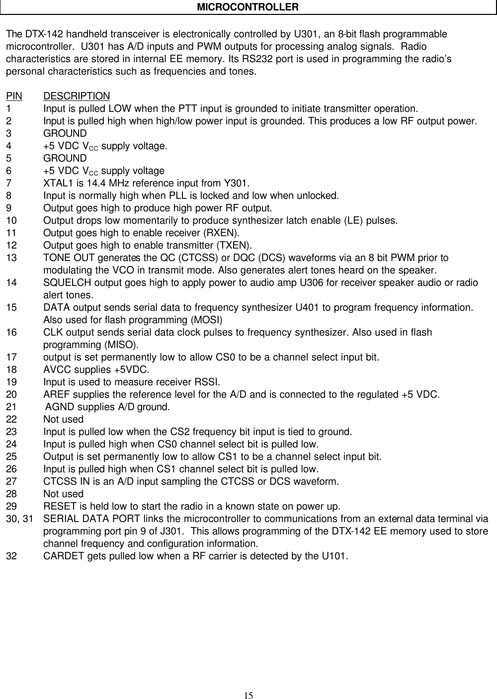    15     MICROCONTROLLER  The DTX-142 handheld transceiver is electronically controlled by U301, an 8-bit flash programmable microcontroller.  U301 has A/D inputs and PWM outputs for processing analog signals.  Radio characteristics are stored in internal EE memory. Its RS232 port is used in programming the radio’s personal characteristics such as frequencies and tones.  PIN DESCRIPTION 1 Input is pulled LOW when the PTT input is grounded to initiate transmitter operation. 2 Input is pulled high when high/low power input is grounded. This produces a low RF output power. 3 GROUND 4 +5 VDC VCC supply voltage. 5 GROUND 6 +5 VDC VCC supply voltage  7 XTAL1 is 14.4 MHz reference input from Y301. 8 Input is normally high when PLL is locked and low when unlocked. 9 Output goes high to produce high power RF output. 10 Output drops low momentarily to produce synthesizer latch enable (LE) pulses. 11 Output goes high to enable receiver (RXEN). 12 Output goes high to enable transmitter (TXEN). 13 TONE OUT generates the QC (CTCSS) or DQC (DCS) waveforms via an 8 bit PWM prior to modulating the VCO in transmit mode. Also generates alert tones heard on the speaker. 14 SQUELCH output goes high to apply power to audio amp U306 for receiver speaker audio or radio alert tones. 15 DATA output sends serial data to frequency synthesizer U401 to program frequency information. Also used for flash programming (MOSI) 16 CLK output sends serial data clock pulses to frequency synthesizer. Also used in flash programming (MISO). 17 output is set permanently low to allow CS0 to be a channel select input bit. 18 AVCC supplies +5VDC. 19 Input is used to measure receiver RSSI. 20 AREF supplies the reference level for the A/D and is connected to the regulated +5 VDC. 21         AGND supplies A/D ground. 22 Not used 23 Input is pulled low when the CS2 frequency bit input is tied to ground. 24 Input is pulled high when CS0 channel select bit is pulled low. 25 Output is set permanently low to allow CS1 to be a channel select input bit. 26 Input is pulled high when CS1 channel select bit is pulled low. 27 CTCSS IN is an A/D input sampling the CTCSS or DCS waveform. 28 Not used 29 RESET is held low to start the radio in a known state on power up. 30, 31 SERIAL DATA PORT links the microcontroller to communications from an external data terminal via programming port pin 9 of J301.  This allows programming of the DTX-142 EE memory used to store channel frequency and configuration information. 32 CARDET gets pulled low when a RF carrier is detected by the U101.    