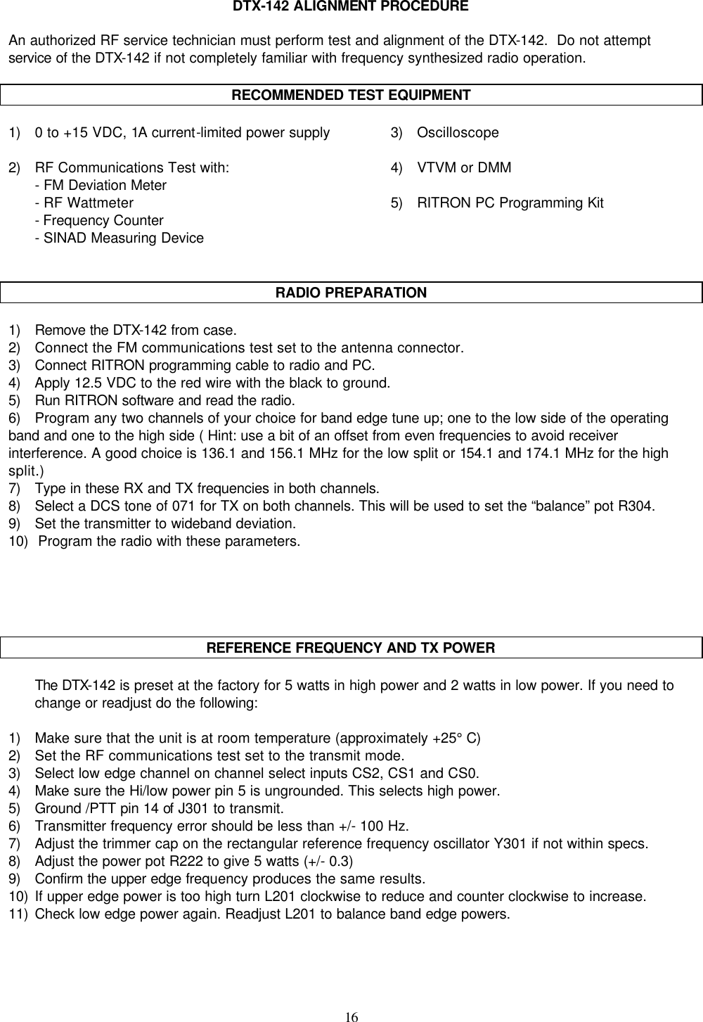    16   DTX-142 ALIGNMENT PROCEDURE  An authorized RF service technician must perform test and alignment of the DTX-142.  Do not attempt service of the DTX-142 if not completely familiar with frequency synthesized radio operation.   RECOMMENDED TEST EQUIPMENT  1) 0 to +15 VDC, 1A current-limited power supply 3) Oscilloscope   2) RF Communications Test with: 4) VTVM or DMM  - FM Deviation Meter    - RF Wattmeter 5) RITRON PC Programming Kit  - Frequency Counter   - SINAD Measuring Device     RADIO PREPARATION  1) Remove the DTX-142 from case. 2)    Connect the FM communications test set to the antenna connector. 3)    Connect RITRON programming cable to radio and PC. 4)    Apply 12.5 VDC to the red wire with the black to ground. 5)    Run RITRON software and read the radio. 6)    Program any two channels of your choice for band edge tune up; one to the low side of the operating band and one to the high side ( Hint: use a bit of an offset from even frequencies to avoid receiver interference. A good choice is 136.1 and 156.1 MHz for the low split or 154.1 and 174.1 MHz for the high split.) 7)    Type in these RX and TX frequencies in both channels. 8)    Select a DCS tone of 071 for TX on both channels. This will be used to set the “balance” pot R304. 9)    Set the transmitter to wideband deviation. 10)   Program the radio with these parameters.              REFERENCE FREQUENCY AND TX POWER   The DTX-142 is preset at the factory for 5 watts in high power and 2 watts in low power. If you need to change or readjust do the following:  1) Make sure that the unit is at room temperature (approximately +25° C) 2)    Set the RF communications test set to the transmit mode. 3) Select low edge channel on channel select inputs CS2, CS1 and CS0. 4) Make sure the Hi/low power pin 5 is ungrounded. This selects high power. 5) Ground /PTT pin 14 of J301 to transmit. 6) Transmitter frequency error should be less than +/- 100 Hz. 7) Adjust the trimmer cap on the rectangular reference frequency oscillator Y301 if not within specs. 8) Adjust the power pot R222 to give 5 watts (+/- 0.3) 9) Confirm the upper edge frequency produces the same results. 10) If upper edge power is too high turn L201 clockwise to reduce and counter clockwise to increase. 11) Check low edge power again. Readjust L201 to balance band edge powers. 