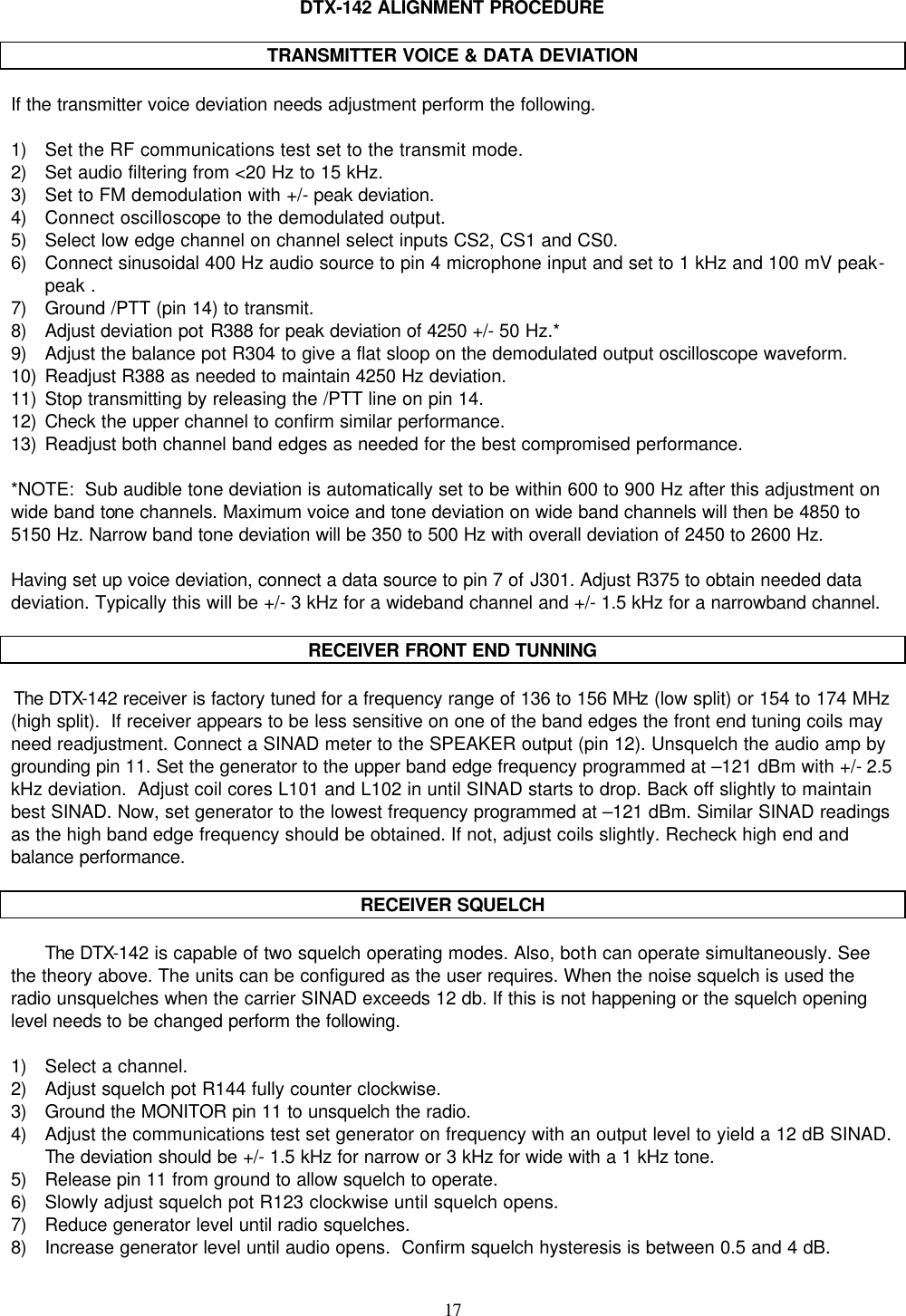    17   DTX-142 ALIGNMENT PROCEDURE  TRANSMITTER VOICE &amp; DATA DEVIATION  If the transmitter voice deviation needs adjustment perform the following.  1) Set the RF communications test set to the transmit mode.  2) Set audio filtering from &lt;20 Hz to 15 kHz. 3) Set to FM demodulation with +/- peak deviation. 4) Connect oscilloscope to the demodulated output. 5) Select low edge channel on channel select inputs CS2, CS1 and CS0. 6) Connect sinusoidal 400 Hz audio source to pin 4 microphone input and set to 1 kHz and 100 mV peak-peak . 7) Ground /PTT (pin 14) to transmit. 8) Adjust deviation pot R388 for peak deviation of 4250 +/- 50 Hz.* 9) Adjust the balance pot R304 to give a flat sloop on the demodulated output oscilloscope waveform. 10) Readjust R388 as needed to maintain 4250 Hz deviation. 11) Stop transmitting by releasing the /PTT line on pin 14. 12) Check the upper channel to confirm similar performance. 13) Readjust both channel band edges as needed for the best compromised performance.  *NOTE:  Sub audible tone deviation is automatically set to be within 600 to 900 Hz after this adjustment on wide band tone channels. Maximum voice and tone deviation on wide band channels will then be 4850 to 5150 Hz. Narrow band tone deviation will be 350 to 500 Hz with overall deviation of 2450 to 2600 Hz.  Having set up voice deviation, connect a data source to pin 7 of J301. Adjust R375 to obtain needed data deviation. Typically this will be +/- 3 kHz for a wideband channel and +/- 1.5 kHz for a narrowband channel.  RECEIVER FRONT END TUNNING    The DTX-142 receiver is factory tuned for a frequency range of 136 to 156 MHz (low split) or 154 to 174 MHz (high split).  If receiver appears to be less sensitive on one of the band edges the front end tuning coils may need readjustment. Connect a SINAD meter to the SPEAKER output (pin 12). Unsquelch the audio amp by grounding pin 11. Set the generator to the upper band edge frequency programmed at –121 dBm with +/- 2.5 kHz deviation.  Adjust coil cores L101 and L102 in until SINAD starts to drop. Back off slightly to maintain best SINAD. Now, set generator to the lowest frequency programmed at –121 dBm. Similar SINAD readings as the high band edge frequency should be obtained. If not, adjust coils slightly. Recheck high end and balance performance.  RECEIVER SQUELCH  The DTX-142 is capable of two squelch operating modes. Also, both can operate simultaneously. See the theory above. The units can be configured as the user requires. When the noise squelch is used the radio unsquelches when the carrier SINAD exceeds 12 db. If this is not happening or the squelch opening level needs to be changed perform the following.  1) Select a channel. 2) Adjust squelch pot R144 fully counter clockwise. 3) Ground the MONITOR pin 11 to unsquelch the radio. 4) Adjust the communications test set generator on frequency with an output level to yield a 12 dB SINAD. The deviation should be +/- 1.5 kHz for narrow or 3 kHz for wide with a 1 kHz tone. 5) Release pin 11 from ground to allow squelch to operate. 6) Slowly adjust squelch pot R123 clockwise until squelch opens. 7) Reduce generator level until radio squelches. 8) Increase generator level until audio opens.  Confirm squelch hysteresis is between 0.5 and 4 dB.  