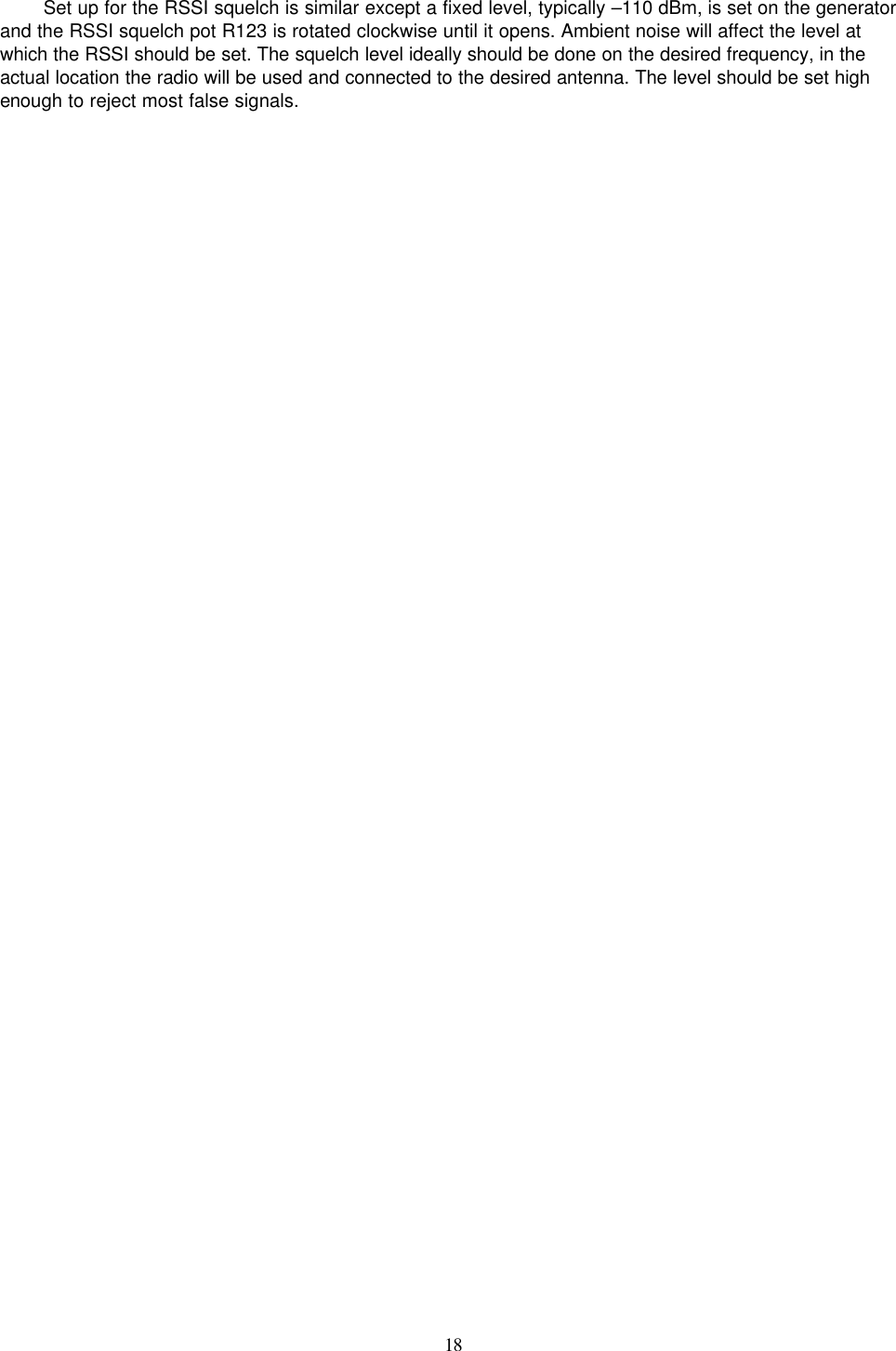    18   Set up for the RSSI squelch is similar except a fixed level, typically –110 dBm, is set on the generator and the RSSI squelch pot R123 is rotated clockwise until it opens. Ambient noise will affect the level at which the RSSI should be set. The squelch level ideally should be done on the desired frequency, in the actual location the radio will be used and connected to the desired antenna. The level should be set high enough to reject most false signals. 