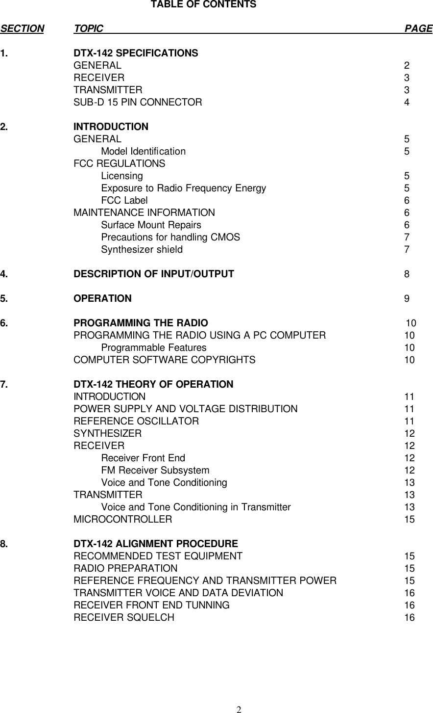    2    TABLE OF CONTENTS  SECTION TOPIC PAGE  1. DTX-142 SPECIFICATIONS    GENERAL 2  RECEIVER 3  TRANSMITTER 3  SUB-D 15 PIN CONNECTOR 4  2. INTRODUCTION    GENERAL 5     Model Identification 5  FCC REGULATIONS       Licensing 5     Exposure to Radio Frequency Energy 5     FCC Label 6  MAINTENANCE INFORMATION 6     Surface Mount Repairs 6     Precautions for handling CMOS 7     Synthesizer shield 7  4. DESCRIPTION OF INPUT/OUTPUT 8  5. OPERATION 9  6. PROGRAMMING THE RADIO  10  PROGRAMMING THE RADIO USING A PC COMPUTER 10     Programmable Features 10  COMPUTER SOFTWARE COPYRIGHTS 10   7. DTX-142 THEORY OF OPERATION   INTRODUCTION 11  POWER SUPPLY AND VOLTAGE DISTRIBUTION 11  REFERENCE OSCILLATOR 11  SYNTHESIZER  12  RECEIVER 12     Receiver Front End 12     FM Receiver Subsystem 12     Voice and Tone Conditioning 13  TRANSMITTER 13     Voice and Tone Conditioning in Transmitter 13  MICROCONTROLLER 15  8. DTX-142 ALIGNMENT PROCEDURE    RECOMMENDED TEST EQUIPMENT 15  RADIO PREPARATION 15  REFERENCE FREQUENCY AND TRANSMITTER POWER 15  TRANSMITTER VOICE AND DATA DEVIATION 16  RECEIVER FRONT END TUNNING 16  RECEIVER SQUELCH 16     