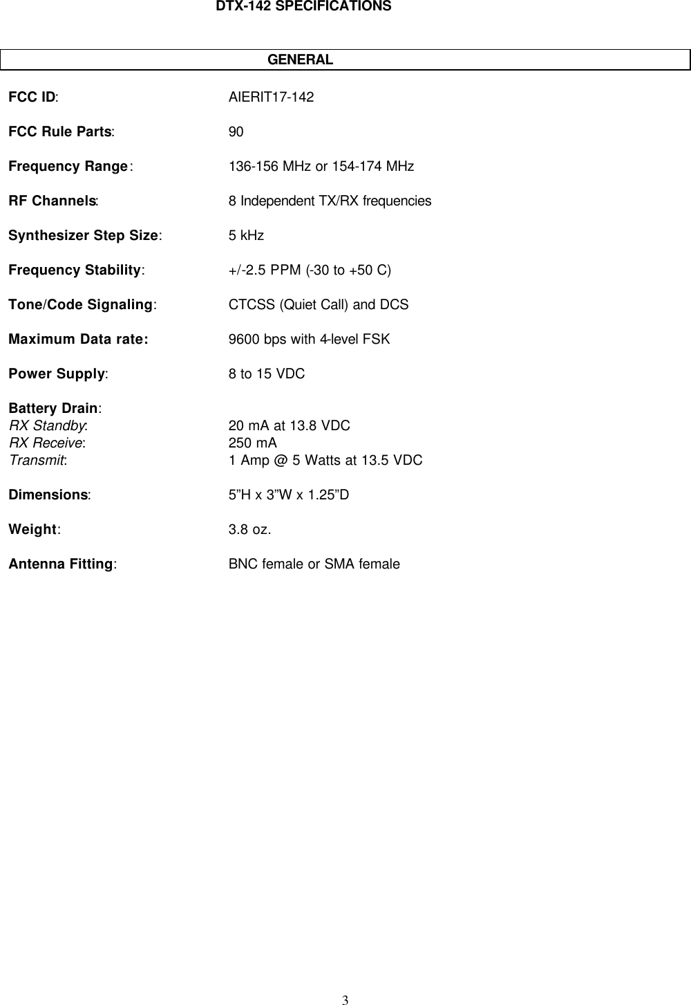    3   DTX-142 SPECIFICATIONS             GENERAL  FCC ID: AIERIT17-142  FCC Rule Parts: 90  Frequency Range: 136-156 MHz or 154-174 MHz  RF Channels: 8 Independent TX/RX frequencies  Synthesizer Step Size: 5 kHz  Frequency Stability: +/-2.5 PPM (-30 to +50 C)  Tone/Code Signaling: CTCSS (Quiet Call) and DCS  Maximum Data rate: 9600 bps with 4-level FSK  Power Supply: 8 to 15 VDC  Battery Drain: RX Standby: 20 mA at 13.8 VDC RX Receive: 250 mA Transmit: 1 Amp @ 5 Watts at 13.5 VDC  Dimensions: 5”H x 3”W x 1.25”D  Weight: 3.8 oz.  Antenna Fitting: BNC female or SMA female  