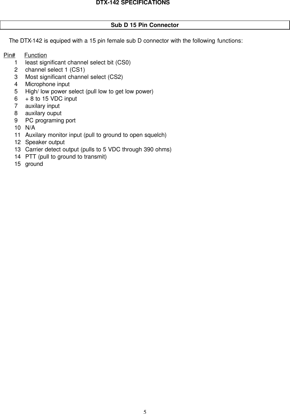    5     DTX-142 SPECIFICATIONS   Sub D 15 Pin Connector     The DTX-142 is equiped with a 15 pin female sub D connector with the following functions:  Pin#     Function 1 least significant channel select bit (CS0) 2 channel select 1 (CS1) 3 Most significant channel select (CS2) 4 Microphone input 5 High/ low power select (pull low to get low power) 6 + 8 to 15 VDC input 7 auxilary input 8 auxilary ouput 9 PC programing port 10 N/A 11 Auxilary monitor input (pull to ground to open squelch) 12 Speaker output 13 Carrier detect output (pulls to 5 VDC through 390 ohms) 14 PTT (pull to ground to transmit) 15 ground          