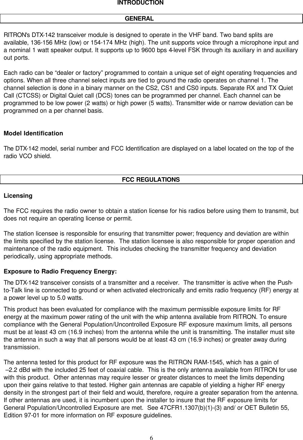    6   INTRODUCTION       GENERAL  RITRON&apos;s DTX-142 transceiver module is designed to operate in the VHF band. Two band splits are available, 136-156 MHz (low) or 154-174 MHz (high). The unit supports voice through a microphone input and a nominal 1 watt speaker output. It supports up to 9600 bps 4-level FSK through its auxiliary in and auxiliary out ports.   Each radio can be “dealer or factory” programmed to contain a unique set of eight operating frequencies and options. When all three channel select inputs are tied to ground the radio operates on channel 1. The channel selection is done in a binary manner on the CS2, CS1 and CS0 inputs. Separate RX and TX Quiet Call (CTCSS) or Digital Quiet call (DCS) tones can be programmed per channel. Each channel can be programmed to be low power (2 watts) or high power (5 watts). Transmitter wide or narrow deviation can be programmed on a per channel basis.   Model Identification  The DTX-142 model, serial number and FCC Identification are displayed on a label located on the top of the radio VCO shield.   FCC REGULATIONS  Licensing  The FCC requires the radio owner to obtain a station license for his radios before using them to transmit, but does not require an operating license or permit.    The station licensee is responsible for ensuring that transmitter power; frequency and deviation are within the limits specified by the station license.  The station licensee is also responsible for proper operation and maintenance of the radio equipment.  This includes checking the transmitter frequency and deviation periodically, using appropriate methods.  Exposure to Radio Frequency Energy: The DTX-142 transceiver consists of a transmitter and a receiver.  The transmitter is active when the Push-to-Talk line is connected to ground or when activated electronically and emits radio frequency (RF) energy at a power level up to 5.0 watts.  This product has been evaluated for compliance with the maximum permissible exposure limits for RF energy at the maximum power rating of the unit with the whip antenna available from RITRON. To ensure compliance with the General Population/Uncontrolled Exposure RF exposure maximum limits, all persons must be at least 43 cm (16.9 inches) from the antenna while the unit is transmitting. The installer must site the antenna in such a way that all persons would be at least 43 cm (16.9 inches) or greater away during transmission.  The antenna tested for this product for RF exposure was the RITRON RAM-1545, which has a gain of  –2.2 dBd with the included 25 feet of coaxial cable.  This is the only antenna available from RITRON for use with this product.  Other antennas may require lesser or greater distances to meet the limits depending upon their gains relative to that tested. Higher gain antennas are capable of yielding a higher RF energy density in the strongest part of their field and would, therefore, require a greater separation from the antenna.  If other antennas are used, it is incumbent upon the installer to insure that the RF exposure limits for General Population/Uncontrolled Exposure are met.  See 47CFR1.1307(b)(1)-(3) and/ or OET Bulletin 55, Edition 97-01 for more information on RF exposure guidelines.  