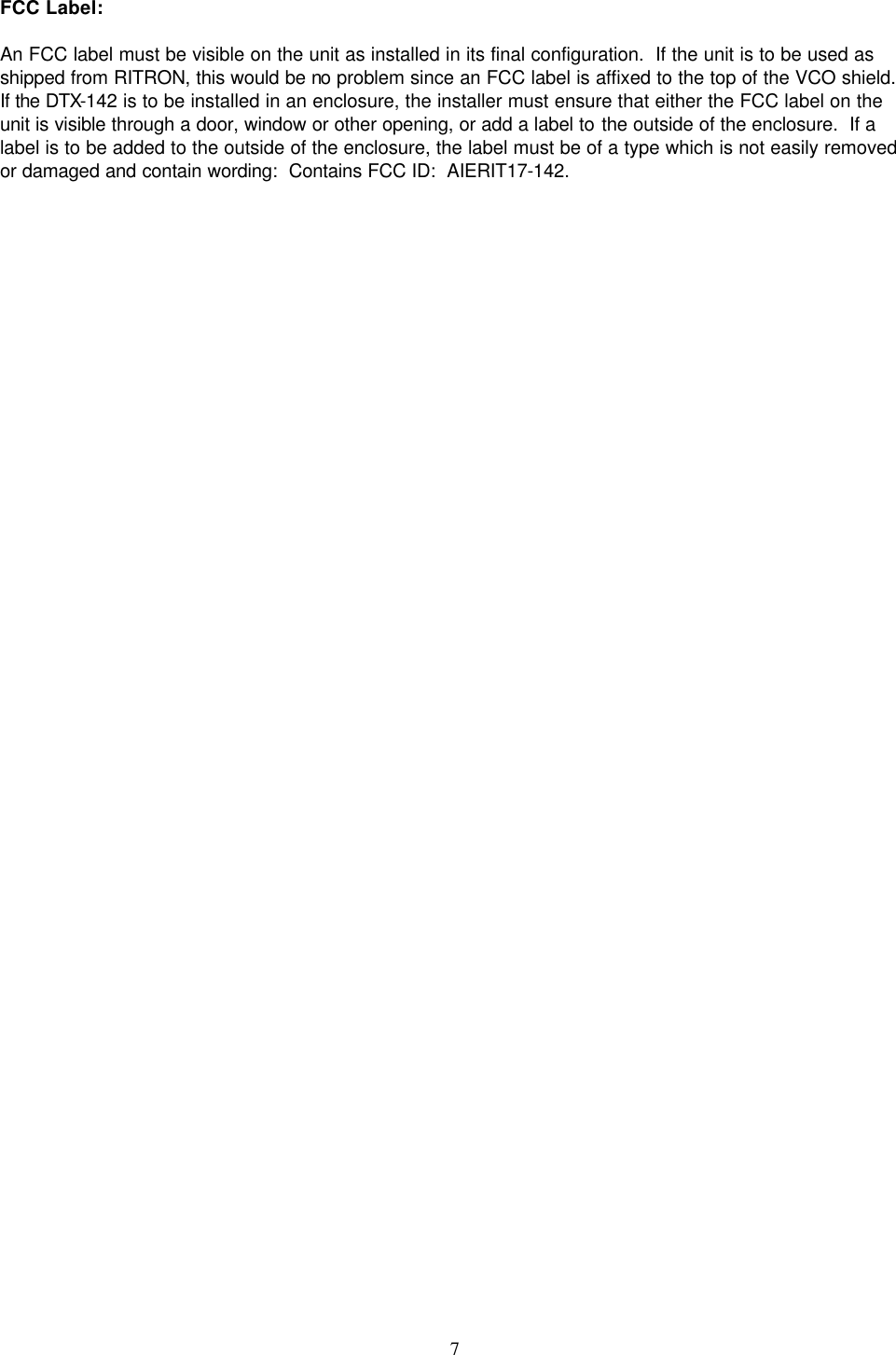    7   FCC Label:  An FCC label must be visible on the unit as installed in its final configuration.  If the unit is to be used as shipped from RITRON, this would be no problem since an FCC label is affixed to the top of the VCO shield.  If the DTX-142 is to be installed in an enclosure, the installer must ensure that either the FCC label on the unit is visible through a door, window or other opening, or add a label to the outside of the enclosure.  If a label is to be added to the outside of the enclosure, the label must be of a type which is not easily removed or damaged and contain wording:  Contains FCC ID:  AIERIT17-142.     
