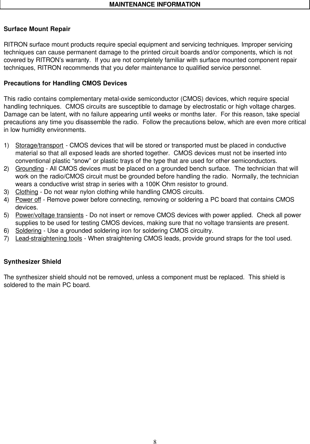    8    MAINTENANCE INFORMATION   Surface Mount Repair  RITRON surface mount products require special equipment and servicing techniques. Improper servicing techniques can cause permanent damage to the printed circuit boards and/or components, which is not covered by RITRON’s warranty.  If you are not completely familiar with surface mounted component repair techniques, RITRON recommends that you defer maintenance to qualified service personnel.  Precautions for Handling CMOS Devices  This radio contains complementary metal-oxide semiconductor (CMOS) devices, which require special handling techniques.  CMOS circuits are susceptible to damage by electrostatic or high voltage charges.  Damage can be latent, with no failure appearing until weeks or months later.  For this reason, take special precautions any time you disassemble the radio.  Follow the precautions below, which are even more critical in low humidity environments.  1) Storage/transport - CMOS devices that will be stored or transported must be placed in conductive material so that all exposed leads are shorted together.  CMOS devices must not be inserted into conventional plastic “snow” or plastic trays of the type that are used for other semiconductors. 2) Grounding - All CMOS devices must be placed on a grounded bench surface.  The technician that will work on the radio/CMOS circuit must be grounded before handling the radio.  Normally, the technician wears a conductive wrist strap in series with a 100K Ohm resistor to ground. 3) Clothing - Do not wear nylon clothing while handling CMOS circuits. 4) Power off - Remove power before connecting, removing or soldering a PC board that contains CMOS devices. 5) Power/voltage transients - Do not insert or remove CMOS devices with power applied.  Check all power supplies to be used for testing CMOS devices, making sure that no voltage transients are present. 6) Soldering - Use a grounded soldering iron for soldering CMOS circuitry. 7) Lead-straightening tools - When straightening CMOS leads, provide ground straps for the tool used.   Synthesizer Shield  The synthesizer shield should not be removed, unless a component must be replaced.  This shield is soldered to the main PC board.