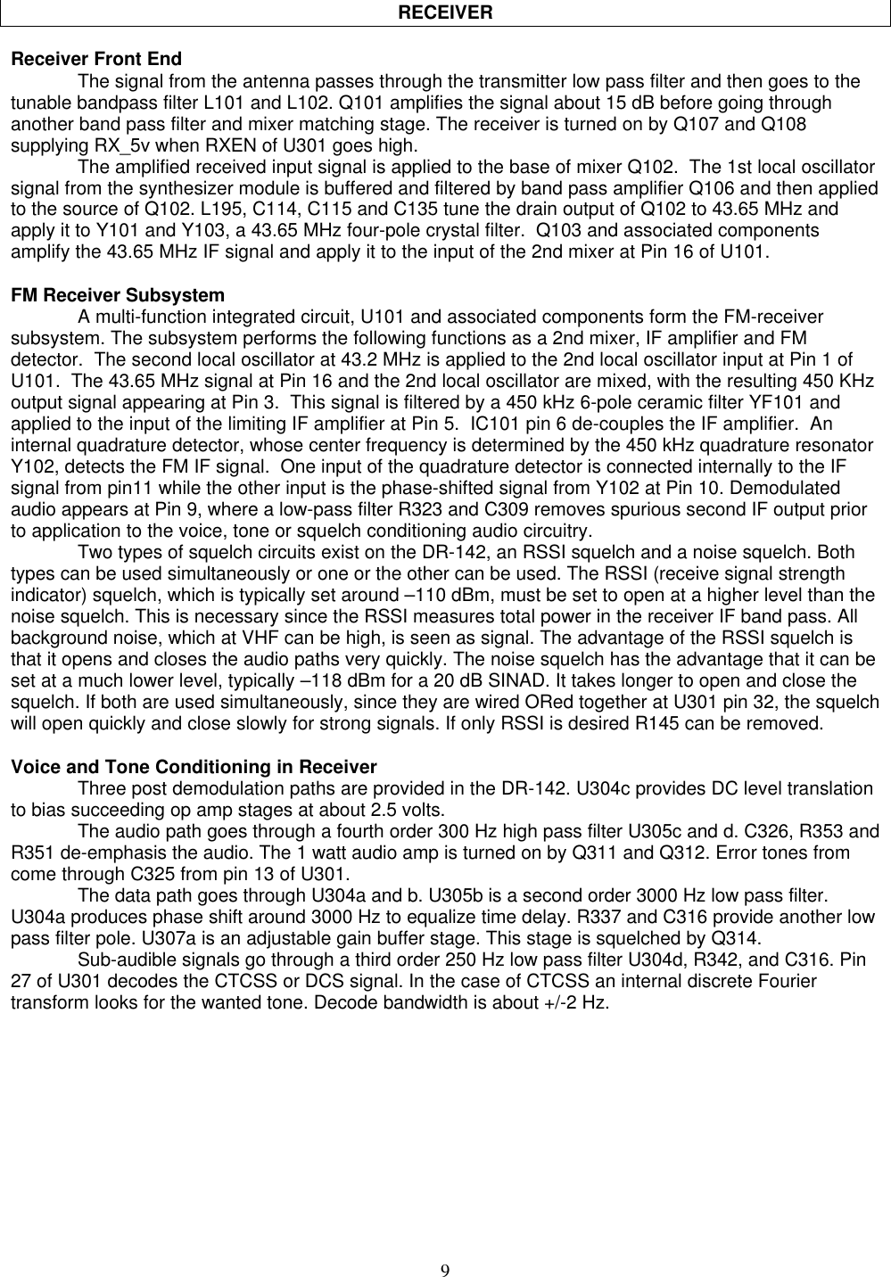 9RECEIVERReceiver Front EndThe signal from the antenna passes through the transmitter low pass filter and then goes to thetunable bandpass filter L101 and L102. Q101 amplifies the signal about 15 dB before going throughanother band pass filter and mixer matching stage. The receiver is turned on by Q107 and Q108supplying RX_5v when RXEN of U301 goes high.The amplified received input signal is applied to the base of mixer Q102.  The 1st local oscillatorsignal from the synthesizer module is buffered and filtered by band pass amplifier Q106 and then appliedto the source of Q102. L195, C114, C115 and C135 tune the drain output of Q102 to 43.65 MHz andapply it to Y101 and Y103, a 43.65 MHz four-pole crystal filter.  Q103 and associated componentsamplify the 43.65 MHz IF signal and apply it to the input of the 2nd mixer at Pin 16 of U101.FM Receiver SubsystemA multi-function integrated circuit, U101 and associated components form the FM-receiversubsystem. The subsystem performs the following functions as a 2nd mixer, IF amplifier and FMdetector.  The second local oscillator at 43.2 MHz is applied to the 2nd local oscillator input at Pin 1 ofU101.  The 43.65 MHz signal at Pin 16 and the 2nd local oscillator are mixed, with the resulting 450 KHzoutput signal appearing at Pin 3.  This signal is filtered by a 450 kHz 6-pole ceramic filter YF101 andapplied to the input of the limiting IF amplifier at Pin 5.  IC101 pin 6 de-couples the IF amplifier.  Aninternal quadrature detector, whose center frequency is determined by the 450 kHz quadrature resonatorY102, detects the FM IF signal.  One input of the quadrature detector is connected internally to the IFsignal from pin11 while the other input is the phase-shifted signal from Y102 at Pin 10. Demodulatedaudio appears at Pin 9, where a low-pass filter R323 and C309 removes spurious second IF output priorto application to the voice, tone or squelch conditioning audio circuitry.Two types of squelch circuits exist on the DR-142, an RSSI squelch and a noise squelch. Bothtypes can be used simultaneously or one or the other can be used. The RSSI (receive signal strengthindicator) squelch, which is typically set around –110 dBm, must be set to open at a higher level than thenoise squelch. This is necessary since the RSSI measures total power in the receiver IF band pass. Allbackground noise, which at VHF can be high, is seen as signal. The advantage of the RSSI squelch isthat it opens and closes the audio paths very quickly. The noise squelch has the advantage that it can beset at a much lower level, typically –118 dBm for a 20 dB SINAD. It takes longer to open and close thesquelch. If both are used simultaneously, since they are wired ORed together at U301 pin 32, the squelchwill open quickly and close slowly for strong signals. If only RSSI is desired R145 can be removed.Voice and Tone Conditioning in ReceiverThree post demodulation paths are provided in the DR-142. U304c provides DC level translationto bias succeeding op amp stages at about 2.5 volts.The audio path goes through a fourth order 300 Hz high pass filter U305c and d. C326, R353 andR351 de-emphasis the audio. The 1 watt audio amp is turned on by Q311 and Q312. Error tones fromcome through C325 from pin 13 of U301.The data path goes through U304a and b. U305b is a second order 3000 Hz low pass filter.U304a produces phase shift around 3000 Hz to equalize time delay. R337 and C316 provide another lowpass filter pole. U307a is an adjustable gain buffer stage. This stage is squelched by Q314.Sub-audible signals go through a third order 250 Hz low pass filter U304d, R342, and C316. Pin27 of U301 decodes the CTCSS or DCS signal. In the case of CTCSS an internal discrete Fouriertransform looks for the wanted tone. Decode bandwidth is about +/-2 Hz.