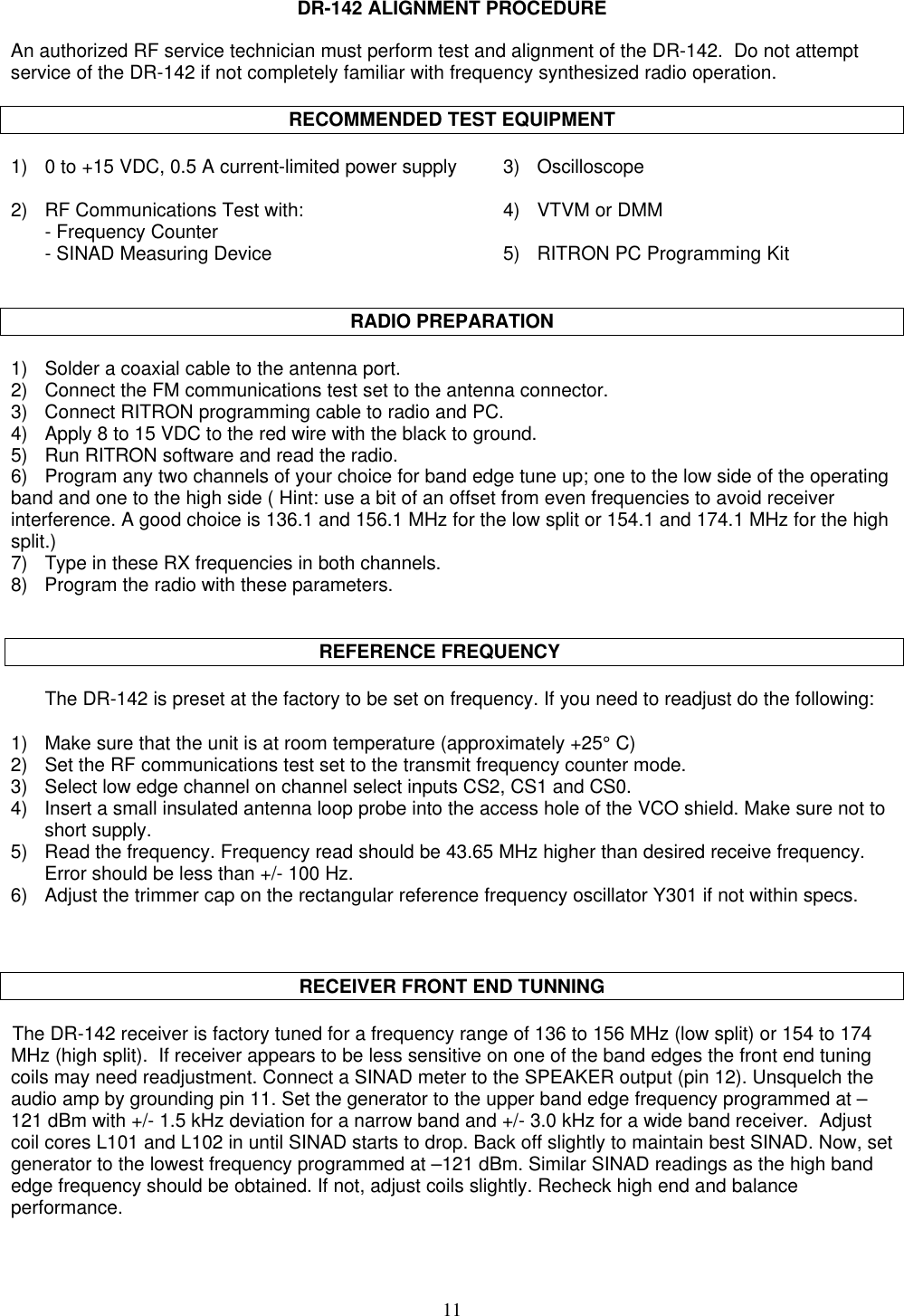 11DR-142 ALIGNMENT PROCEDUREAn authorized RF service technician must perform test and alignment of the DR-142.  Do not attemptservice of the DR-142 if not completely familiar with frequency synthesized radio operation.RECOMMENDED TEST EQUIPMENT1) 0 to +15 VDC, 0.5 A current-limited power supply 3) Oscilloscope2) RF Communications Test with: 4) VTVM or DMM- Frequency Counter- SINAD Measuring Device 5) RITRON PC Programming KitRADIO PREPARATION1) Solder a coaxial cable to the antenna port.2)    Connect the FM communications test set to the antenna connector.3)    Connect RITRON programming cable to radio and PC.4)    Apply 8 to 15 VDC to the red wire with the black to ground.5)    Run RITRON software and read the radio.6)    Program any two channels of your choice for band edge tune up; one to the low side of the operatingband and one to the high side ( Hint: use a bit of an offset from even frequencies to avoid receiverinterference. A good choice is 136.1 and 156.1 MHz for the low split or 154.1 and 174.1 MHz for the highsplit.)7)    Type in these RX frequencies in both channels.8)    Program the radio with these parameters.                                                        REFERENCE FREQUENCYThe DR-142 is preset at the factory to be set on frequency. If you need to readjust do the following:1) Make sure that the unit is at room temperature (approximately +25° C)2)    Set the RF communications test set to the transmit frequency counter mode.3) Select low edge channel on channel select inputs CS2, CS1 and CS0.4) Insert a small insulated antenna loop probe into the access hole of the VCO shield. Make sure not toshort supply.5) Read the frequency. Frequency read should be 43.65 MHz higher than desired receive frequency.Error should be less than +/- 100 Hz.6) Adjust the trimmer cap on the rectangular reference frequency oscillator Y301 if not within specs.RECEIVER FRONT END TUNNINGThe DR-142 receiver is factory tuned for a frequency range of 136 to 156 MHz (low split) or 154 to 174MHz (high split).  If receiver appears to be less sensitive on one of the band edges the front end tuningcoils may need readjustment. Connect a SINAD meter to the SPEAKER output (pin 12). Unsquelch theaudio amp by grounding pin 11. Set the generator to the upper band edge frequency programmed at –121 dBm with +/- 1.5 kHz deviation for a narrow band and +/- 3.0 kHz for a wide band receiver.  Adjustcoil cores L101 and L102 in until SINAD starts to drop. Back off slightly to maintain best SINAD. Now, setgenerator to the lowest frequency programmed at –121 dBm. Similar SINAD readings as the high bandedge frequency should be obtained. If not, adjust coils slightly. Recheck high end and balanceperformance.