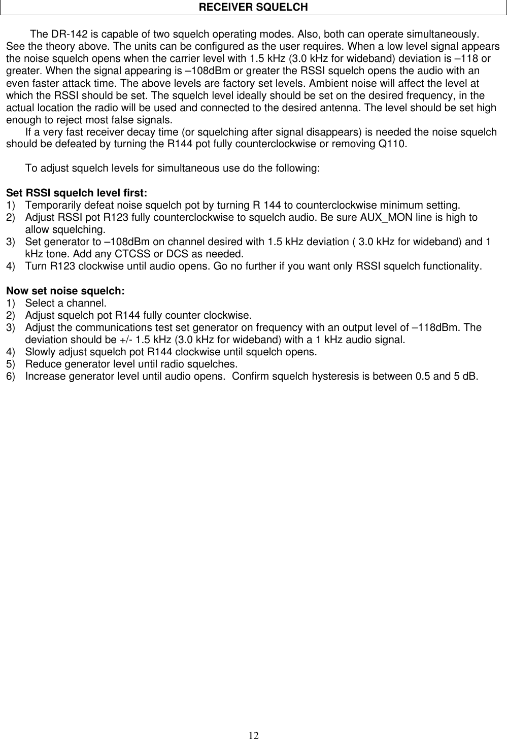 12RECEIVER SQUELCHThe DR-142 is capable of two squelch operating modes. Also, both can operate simultaneously.See the theory above. The units can be configured as the user requires. When a low level signal appearsthe noise squelch opens when the carrier level with 1.5 kHz (3.0 kHz for wideband) deviation is –118 orgreater. When the signal appearing is –108dBm or greater the RSSI squelch opens the audio with aneven faster attack time. The above levels are factory set levels. Ambient noise will affect the level atwhich the RSSI should be set. The squelch level ideally should be set on the desired frequency, in theactual location the radio will be used and connected to the desired antenna. The level should be set highenough to reject most false signals.If a very fast receiver decay time (or squelching after signal disappears) is needed the noise squelchshould be defeated by turning the R144 pot fully counterclockwise or removing Q110.To adjust squelch levels for simultaneous use do the following:Set RSSI squelch level first:1) Temporarily defeat noise squelch pot by turning R 144 to counterclockwise minimum setting.2) Adjust RSSI pot R123 fully counterclockwise to squelch audio. Be sure AUX_MON line is high toallow squelching.3) Set generator to –108dBm on channel desired with 1.5 kHz deviation ( 3.0 kHz for wideband) and 1kHz tone. Add any CTCSS or DCS as needed.4) Turn R123 clockwise until audio opens. Go no further if you want only RSSI squelch functionality.Now set noise squelch:1) Select a channel.2) Adjust squelch pot R144 fully counter clockwise.3) Adjust the communications test set generator on frequency with an output level of –118dBm. Thedeviation should be +/- 1.5 kHz (3.0 kHz for wideband) with a 1 kHz audio signal.4) Slowly adjust squelch pot R144 clockwise until squelch opens.5) Reduce generator level until radio squelches.6) Increase generator level until audio opens.  Confirm squelch hysteresis is between 0.5 and 5 dB.