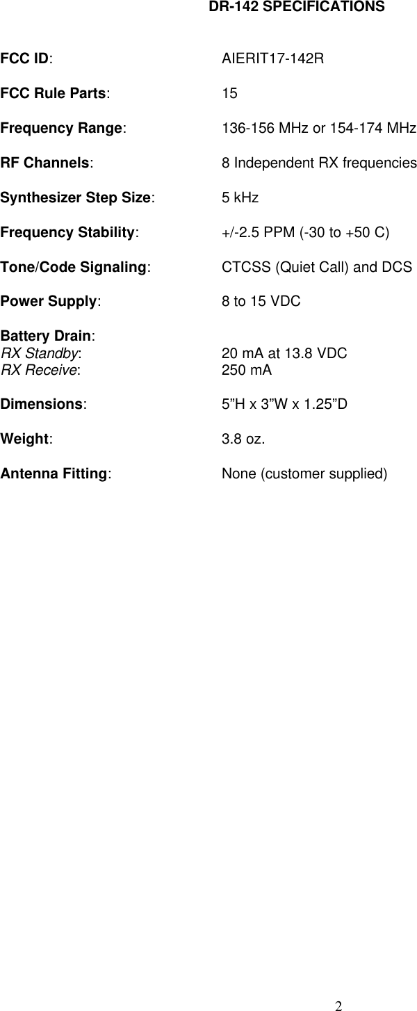 2DR-142 SPECIFICATIONSFCC ID:AIERIT17-142RFCC Rule Parts:15Frequency Range:136-156 MHz or 154-174 MHzRF Channels:8 Independent RX frequenciesSynthesizer Step Size:5 kHzFrequency Stability:+/-2.5 PPM (-30 to +50 C)Tone/Code Signaling:CTCSS (Quiet Call) and DCSPower Supply:8 to 15 VDCBattery Drain:RX Standby:20 mA at 13.8 VDCRX Receive:250 mADimensions:5”H x 3”W x 1.25”DWeight:3.8 oz.Antenna Fitting:None (customer supplied)