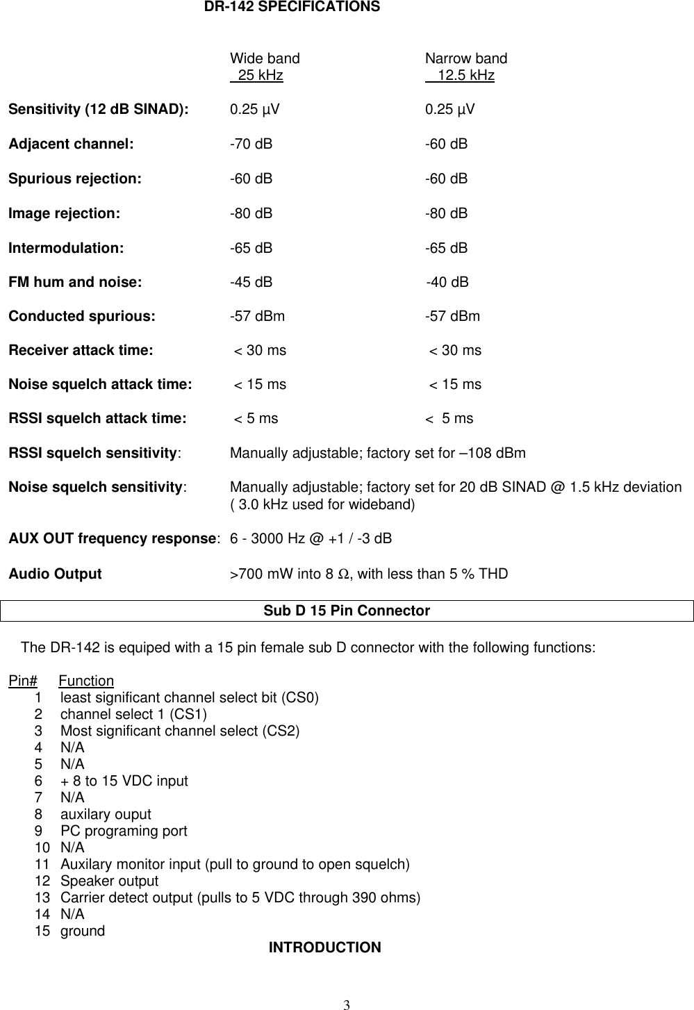 3DR-142 SPECIFICATIONSWide band Narrow band  25 kHz        12.5 kHzSensitivity (12 dB SINAD): 0.25 µV 0.25 µVAdjacent channel: -70 dB -60 dBSpurious rejection: -60 dB -60 dBImage rejection: -80 dB -80 dBIntermodulation: -65 dB -65 dBFM hum and noise: -45 dB -40 dBConducted spurious: -57 dBm -57 dBmReceiver attack time:  &lt; 30 ms  &lt; 30 msNoise squelch attack time:  &lt; 15 ms  &lt; 15 msRSSI squelch attack time:  &lt; 5 ms &lt;  5 msRSSI squelch sensitivity:Manually adjustable; factory set for –108 dBmNoise squelch sensitivity:Manually adjustable; factory set for 20 dB SINAD @ 1.5 kHz deviation( 3.0 kHz used for wideband)AUX OUT frequency response:6 - 3000 Hz @ +1 / -3 dBAudio Output &gt;700 mW into 8 Ω, with less than 5 % THDSub D 15 Pin Connector   The DR-142 is equiped with a 15 pin female sub D connector with the following functions:Pin#     Function1 least significant channel select bit (CS0)2 channel select 1 (CS1)3 Most significant channel select (CS2)4 N/A5 N/A6 + 8 to 15 VDC input7 N/A8 auxilary ouput9 PC programing port10 N/A11 Auxilary monitor input (pull to ground to open squelch)12 Speaker output13 Carrier detect output (pulls to 5 VDC through 390 ohms)14 N/A15 ground INTRODUCTION