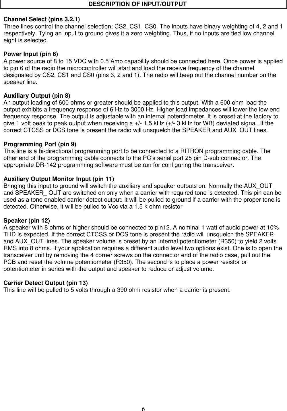 6DESCRIPTION OF INPUT/OUTPUTChannel Select (pins 3,2,1)Three lines control the channel selection; CS2, CS1, CS0. The inputs have binary weighting of 4, 2 and 1respectively. Tying an input to ground gives it a zero weighting. Thus, if no inputs are tied low channeleight is selected.Power Input (pin 6)A power source of 8 to 15 VDC with 0.5 Amp capability should be connected here. Once power is appliedto pin 6 of the radio the microcontroller will start and load the receive frequency of the channeldesignated by CS2, CS1 and CS0 (pins 3, 2 and 1). The radio will beep out the channel number on thespeaker line.Auxiliary Output (pin 8)An output loading of 600 ohms or greater should be applied to this output. With a 600 ohm load theoutput exhibits a frequency response of 6 Hz to 3000 Hz. Higher load impedances will lower the low endfrequency response. The output is adjustable with an internal potentiometer. It is preset at the factory togive 1 volt peak to peak output when receiving a +/- 1.5 kHz (+/- 3 kHz for WB) deviated signal. If thecorrect CTCSS or DCS tone is present the radio will unsquelch the SPEAKER and AUX_OUT lines.Programming Port (pin 9)This line is a bi-directional programming port to be connected to a RITRON programming cable. Theother end of the programming cable connects to the PC’s serial port 25 pin D-sub connector. Theappropriate DR-142 programming software must be run for configuring the transceiver.Auxiliary Output Monitor Input (pin 11)Bringing this input to ground will switch the auxiliary and speaker outputs on. Normally the AUX_OUTand SPEAKER_ OUT are switched on only when a carrier with required tone is detected. This pin can beused as a tone enabled carrier detect output. It will be pulled to ground if a carrier with the proper tone isdetected. Otherwise, it will be pulled to Vcc via a 1.5 k ohm resistorSpeaker (pin 12)A speaker with 8 ohms or higher should be connected to pin12. A nominal 1 watt of audio power at 10%THD is expected. If the correct CTCSS or DCS tone is present the radio will unsquelch the SPEAKERand AUX_OUT lines. The speaker volume is preset by an internal potentiometer (R350) to yield 2 voltsRMS into 8 ohms. If your application requires a different audio level two options exist. One is to open thetransceiver unit by removing the 4 corner screws on the connector end of the radio case, pull out thePCB and reset the volume potentiometer (R350). The second is to place a power resistor orpotentiometer in series with the output and speaker to reduce or adjust volume.Carrier Detect Output (pin 13)This line will be pulled to 5 volts through a 390 ohm resistor when a carrier is present.