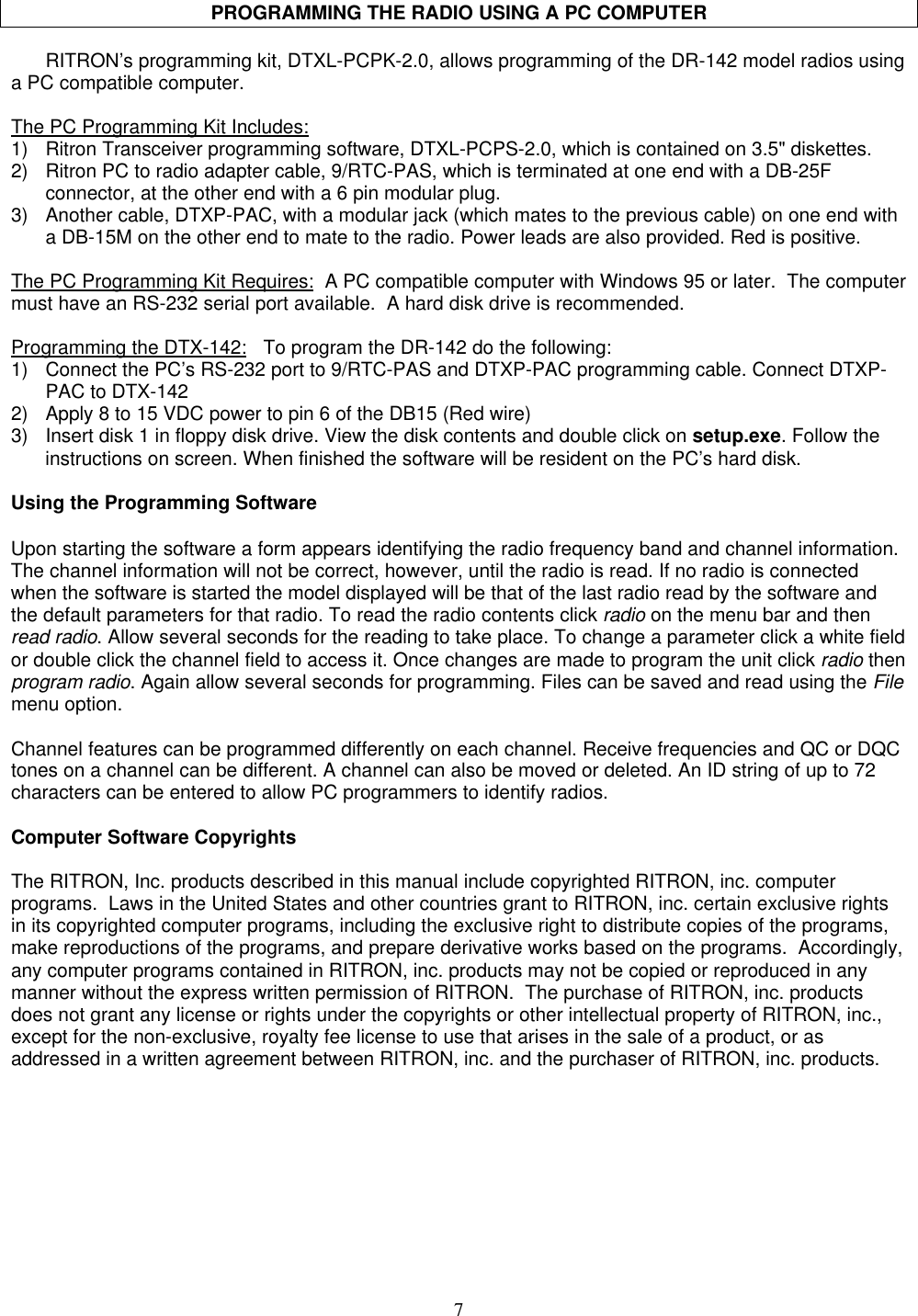 7PROGRAMMING THE RADIO USING A PC COMPUTERRITRON’s programming kit, DTXL-PCPK-2.0, allows programming of the DR-142 model radios usinga PC compatible computer.The PC Programming Kit Includes:1) Ritron Transceiver programming software, DTXL-PCPS-2.0, which is contained on 3.5&quot; diskettes.2) Ritron PC to radio adapter cable, 9/RTC-PAS, which is terminated at one end with a DB-25Fconnector, at the other end with a 6 pin modular plug.3) Another cable, DTXP-PAC, with a modular jack (which mates to the previous cable) on one end witha DB-15M on the other end to mate to the radio. Power leads are also provided. Red is positive.The PC Programming Kit Requires:  A PC compatible computer with Windows 95 or later.  The computermust have an RS-232 serial port available.  A hard disk drive is recommended.Programming the DTX-142:   To program the DR-142 do the following:1) Connect the PC’s RS-232 port to 9/RTC-PAS and DTXP-PAC programming cable. Connect DTXP-PAC to DTX-1422) Apply 8 to 15 VDC power to pin 6 of the DB15 (Red wire)3) Insert disk 1 in floppy disk drive. View the disk contents and double click on setup.exe. Follow theinstructions on screen. When finished the software will be resident on the PC’s hard disk.Using the Programming SoftwareUpon starting the software a form appears identifying the radio frequency band and channel information.The channel information will not be correct, however, until the radio is read. If no radio is connectedwhen the software is started the model displayed will be that of the last radio read by the software andthe default parameters for that radio. To read the radio contents click radio on the menu bar and thenread radio. Allow several seconds for the reading to take place. To change a parameter click a white fieldor double click the channel field to access it. Once changes are made to program the unit click radio thenprogram radio. Again allow several seconds for programming. Files can be saved and read using the Filemenu option.Channel features can be programmed differently on each channel. Receive frequencies and QC or DQCtones on a channel can be different. A channel can also be moved or deleted. An ID string of up to 72characters can be entered to allow PC programmers to identify radios.Computer Software CopyrightsThe RITRON, Inc. products described in this manual include copyrighted RITRON, inc. computerprograms.  Laws in the United States and other countries grant to RITRON, inc. certain exclusive rightsin its copyrighted computer programs, including the exclusive right to distribute copies of the programs,make reproductions of the programs, and prepare derivative works based on the programs.  Accordingly,any computer programs contained in RITRON, inc. products may not be copied or reproduced in anymanner without the express written permission of RITRON.  The purchase of RITRON, inc. productsdoes not grant any license or rights under the copyrights or other intellectual property of RITRON, inc.,except for the non-exclusive, royalty fee license to use that arises in the sale of a product, or asaddressed in a written agreement between RITRON, inc. and the purchaser of RITRON, inc. products.