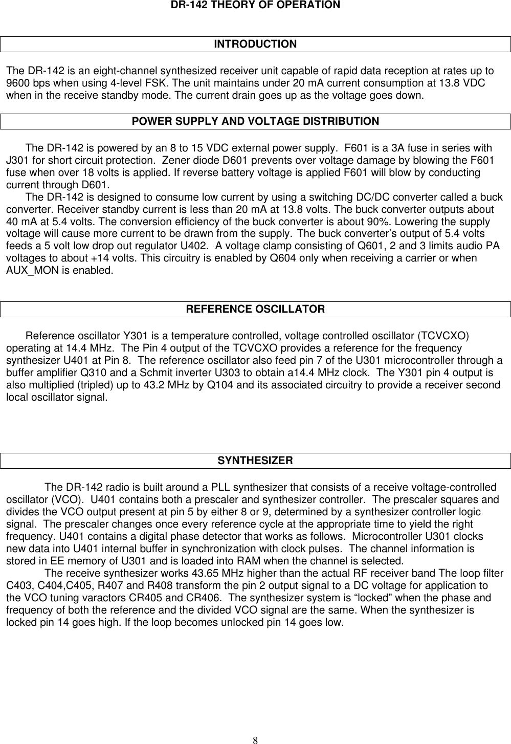 8DR-142 THEORY OF OPERATIONINTRODUCTIONThe DR-142 is an eight-channel synthesized receiver unit capable of rapid data reception at rates up to9600 bps when using 4-level FSK. The unit maintains under 20 mA current consumption at 13.8 VDCwhen in the receive standby mode. The current drain goes up as the voltage goes down.POWER SUPPLY AND VOLTAGE DISTRIBUTIONThe DR-142 is powered by an 8 to 15 VDC external power supply.  F601 is a 3A fuse in series withJ301 for short circuit protection.  Zener diode D601 prevents over voltage damage by blowing the F601fuse when over 18 volts is applied. If reverse battery voltage is applied F601 will blow by conductingcurrent through D601.The DR-142 is designed to consume low current by using a switching DC/DC converter called a buckconverter. Receiver standby current is less than 20 mA at 13.8 volts. The buck converter outputs about40 mA at 5.4 volts. The conversion efficiency of the buck converter is about 90%. Lowering the supplyvoltage will cause more current to be drawn from the supply. The buck converter’s output of 5.4 voltsfeeds a 5 volt low drop out regulator U402.  A voltage clamp consisting of Q601, 2 and 3 limits audio PAvoltages to about +14 volts. This circuitry is enabled by Q604 only when receiving a carrier or whenAUX_MON is enabled.REFERENCE OSCILLATORReference oscillator Y301 is a temperature controlled, voltage controlled oscillator (TCVCXO)operating at 14.4 MHz.  The Pin 4 output of the TCVCXO provides a reference for the frequencysynthesizer U401 at Pin 8.  The reference oscillator also feed pin 7 of the U301 microcontroller through abuffer amplifier Q310 and a Schmit inverter U303 to obtain a14.4 MHz clock.  The Y301 pin 4 output isalso multiplied (tripled) up to 43.2 MHz by Q104 and its associated circuitry to provide a receiver secondlocal oscillator signal.SYNTHESIZERThe DR-142 radio is built around a PLL synthesizer that consists of a receive voltage-controlledoscillator (VCO).  U401 contains both a prescaler and synthesizer controller.  The prescaler squares anddivides the VCO output present at pin 5 by either 8 or 9, determined by a synthesizer controller logicsignal.  The prescaler changes once every reference cycle at the appropriate time to yield the rightfrequency. U401 contains a digital phase detector that works as follows.  Microcontroller U301 clocksnew data into U401 internal buffer in synchronization with clock pulses.  The channel information isstored in EE memory of U301 and is loaded into RAM when the channel is selected.The receive synthesizer works 43.65 MHz higher than the actual RF receiver band The loop filterC403, C404,C405, R407 and R408 transform the pin 2 output signal to a DC voltage for application tothe VCO tuning varactors CR405 and CR406.  The synthesizer system is “locked” when the phase andfrequency of both the reference and the divided VCO signal are the same. When the synthesizer islocked pin 14 goes high. If the loop becomes unlocked pin 14 goes low.