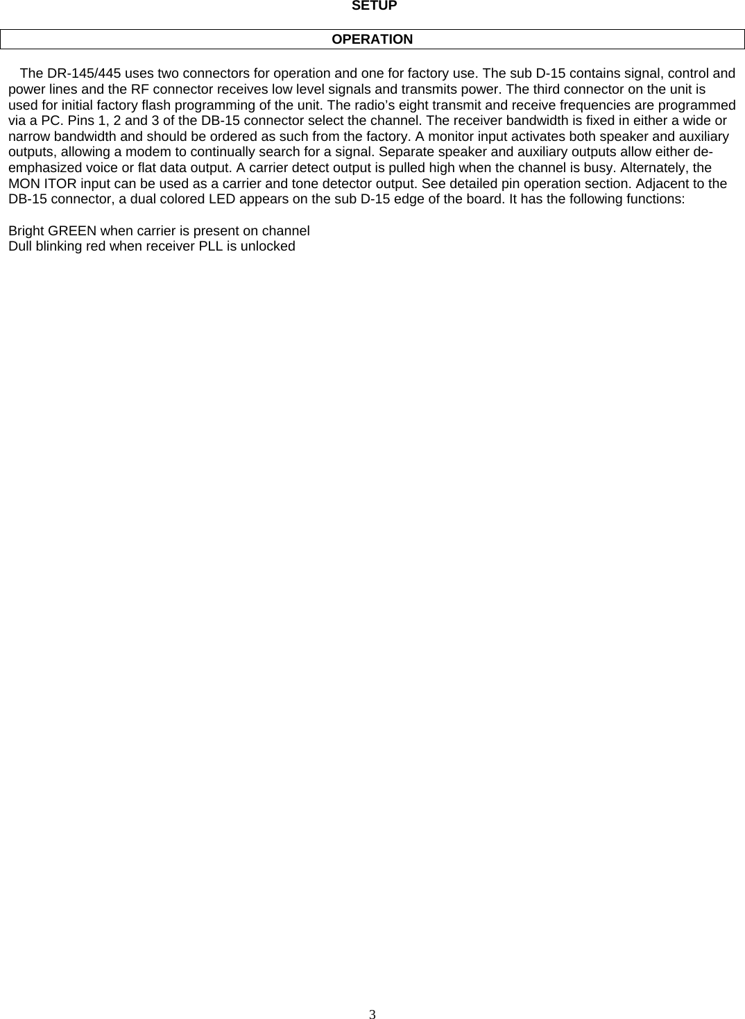    3        SETUP  OPERATION     The DR-145/445 uses two connectors for operation and one for factory use. The sub D-15 contains signal, control and power lines and the RF connector receives low level signals and transmits power. The third connector on the unit is used for initial factory flash programming of the unit. The radio’s eight transmit and receive frequencies are programmed via a PC. Pins 1, 2 and 3 of the DB-15 connector select the channel. The receiver bandwidth is fixed in either a wide or narrow bandwidth and should be ordered as such from the factory. A monitor input activates both speaker and auxiliary outputs, allowing a modem to continually search for a signal. Separate speaker and auxiliary outputs allow either de-emphasized voice or flat data output. A carrier detect output is pulled high when the channel is busy. Alternately, the MON ITOR input can be used as a carrier and tone detector output. See detailed pin operation section. Adjacent to the DB-15 connector, a dual colored LED appears on the sub D-15 edge of the board. It has the following functions:  Bright GREEN when carrier is present on channel Dull blinking red when receiver PLL is unlocked    