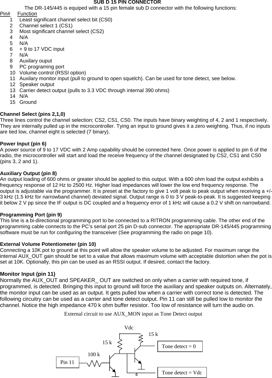    4    SUB D 15 PIN CONNECTOR      The DR-145/445 is equiped with a 15 pin female sub D connector with the following functions: Pin#     Function 1  Least significant channel select bit (CS0) 2  Channel select 1 (CS1) 3  Most significant channel select (CS2) 4 N/A 5 N/A 6  + 9 to 17 VDC input 7 N/A 8 Auxilary ouput 9  PC programing port 10  Volume control (RSSI option) 11  Auxilary monitor input (pull to ground to open squelch). Can be used for tone detect, see below. 12 Speaker output 13  Carrier detect output (pulls to 3.3 VDC through internal 390 ohms) 14 N/A 15 Ground  Channel Select (pins 2,1,0) Three lines control the channel selection; CS2, CS1, CS0. The inputs have binary weighting of 4, 2 and 1 respectively. They are internally pulled up in the microcontroller. Tying an input to ground gives it a zero weighting. Thus, if no inputs are tied low, channel eight is selected (7 binary).  Power Input (pin 6) A power source of 9 to 17 VDC with 2 Amp capability should be connected here. Once power is applied to pin 6 of the radio, the microcontroller will start and load the receive frequency of the channel designated by CS2, CS1 and CS0 (pins 3, 2 and 1).  Auxiliary Output (pin 8) An output loading of 600 ohms or greater should be applied to this output. With a 600 ohm load the output exhibits a frequency response of 12 Hz to 2500 Hz. Higher load impedances will lower the low end frequency response. The output is adjustable via the programmer. It is preset at the factory to give 1 volt peak to peak output when receiving a +/- 3 kHz (1.5 kHz for narrowband channel) deviated signal. Output range is 0 to 3 V peak-to-peak. It is suggested keeping it below 2 V pp since the IF output is DC coupled and a frequency error of 1 kHz will cause a 0.2 V shift on narrowband.  Programming Port (pin 9) This line is a bi-directional programming port to be connected to a RITRON programming cable. The other end of the programming cable connects to the PC’s serial port 25 pin D-sub connector. The appropriate DR-145/445 programming software must be run for configuring the transceiver (See programming the radio on page 10).  External Volume Potentiometer (pin 10) Connecting a 10K pot to ground at this point will allow the speaker volume to be adjusted. For maximum range the internal AUX_OUT gain should be set to a value that allows maximum volume with acceptable distortion when the pot is set at 10K. Optionally, this pin can be used as an RSSI output. If desired, contact the factory.  Monitor Input (pin 11) Normally the AUX_OUT and SPEAKER_ OUT are switched on only when a carrier with required tone, if programmed, is detected. Bringing this input to ground will force the auxiliary and speaker outputs on. Alternately, the monitor input can be used as an output. It gets pulled low when a carrier with correct tone is detected. The following circuitry can be used as a carrier and tone detect output. Pin 11 can still be pulled low to monitor the channel. Notice the high impedance 470 k ohm buffer resistor. Too low of resistance will turn the audio on.          Pin 11 100 k 15 k  Tone detect = 0 Vdc15 kTone detect = Vdc External circuit to use AUX_MON input as Tone Detect output 