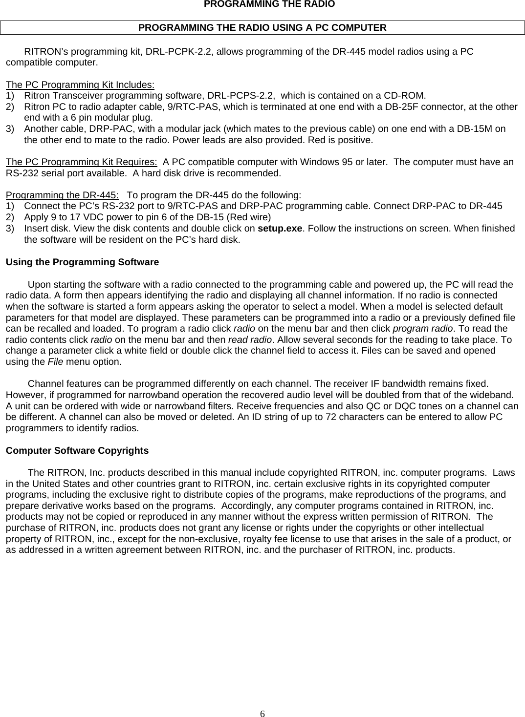    6   PROGRAMMING THE RADIO  PROGRAMMING THE RADIO USING A PC COMPUTER  RITRON’s programming kit, DRL-PCPK-2.2, allows programming of the DR-445 model radios using a PC compatible computer.    The PC Programming Kit Includes:  1)  Ritron Transceiver programming software, DRL-PCPS-2.2,  which is contained on a CD-ROM.  2)  Ritron PC to radio adapter cable, 9/RTC-PAS, which is terminated at one end with a DB-25F connector, at the other end with a 6 pin modular plug. 3)  Another cable, DRP-PAC, with a modular jack (which mates to the previous cable) on one end with a DB-15M on the other end to mate to the radio. Power leads are also provided. Red is positive.  The PC Programming Kit Requires:  A PC compatible computer with Windows 95 or later.  The computer must have an RS-232 serial port available.  A hard disk drive is recommended.  Programming the DR-445:   To program the DR-445 do the following: 1)  Connect the PC’s RS-232 port to 9/RTC-PAS and DRP-PAC programming cable. Connect DRP-PAC to DR-445 2)  Apply 9 to 17 VDC power to pin 6 of the DB-15 (Red wire) 3)  Insert disk. View the disk contents and double click on setup.exe. Follow the instructions on screen. When finished the software will be resident on the PC’s hard disk.  Using the Programming Software  Upon starting the software with a radio connected to the programming cable and powered up, the PC will read the radio data. A form then appears identifying the radio and displaying all channel information. If no radio is connected when the software is started a form appears asking the operator to select a model. When a model is selected default parameters for that model are displayed. These parameters can be programmed into a radio or a previously defined file can be recalled and loaded. To program a radio click radio on the menu bar and then click program radio. To read the radio contents click radio on the menu bar and then read radio. Allow several seconds for the reading to take place. To change a parameter click a white field or double click the channel field to access it. Files can be saved and opened using the File menu option.  Channel features can be programmed differently on each channel. The receiver IF bandwidth remains fixed. However, if programmed for narrowband operation the recovered audio level will be doubled from that of the wideband. A unit can be ordered with wide or narrowband filters. Receive frequencies and also QC or DQC tones on a channel can be different. A channel can also be moved or deleted. An ID string of up to 72 characters can be entered to allow PC programmers to identify radios.  Computer Software Copyrights  The RITRON, Inc. products described in this manual include copyrighted RITRON, inc. computer programs.  Laws in the United States and other countries grant to RITRON, inc. certain exclusive rights in its copyrighted computer programs, including the exclusive right to distribute copies of the programs, make reproductions of the programs, and prepare derivative works based on the programs.  Accordingly, any computer programs contained in RITRON, inc. products may not be copied or reproduced in any manner without the express written permission of RITRON.  The purchase of RITRON, inc. products does not grant any license or rights under the copyrights or other intellectual property of RITRON, inc., except for the non-exclusive, royalty fee license to use that arises in the sale of a product, or as addressed in a written agreement between RITRON, inc. and the purchaser of RITRON, inc. products.     