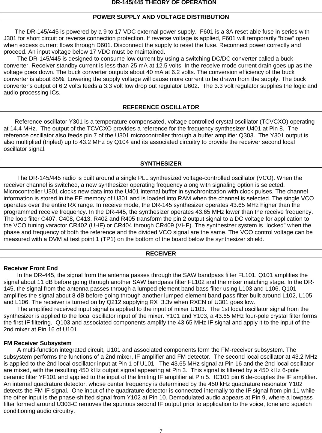    7    DR-145/445 THEORY OF OPERATION  POWER SUPPLY AND VOLTAGE DISTRIBUTION  The DR-145/445 is powered by a 9 to 17 VDC external power supply.  F601 is a 3A reset able fuse in series with  J301 for short circuit or reverse connection protection. If reverse voltage is applied, F601 will temporarily “blow” open when excess current flows through D601. Disconnect the supply to reset the fuse. Reconnect power correctly and proceed. An input voltage below 17 VDC must be maintained. The DR-145/445 is designed to consume low current by using a switching DC/DC converter called a buck converter. Receiver standby current is less than 25 mA at 12.5 volts. In the receive mode current drain goes up as the voltage goes down. The buck converter outputs about 40 mA at 6.2 volts. The conversion efficiency of the buck converter is about 85%. Lowering the supply voltage will cause more current to be drawn from the supply. The buck converter’s output of 6.2 volts feeds a 3.3 volt low drop out regulator U602.  The 3.3 volt regulator supplies the logic and audio processing ICs.   REFERENCE OSCILLATOR  Reference oscillator Y301 is a temperature compensated, voltage controlled crystal oscillator (TCVCXO) operating at 14.4 MHz.  The output of the TCVCXO provides a reference for the frequency synthesizer U401 at Pin 8.  The reference oscillator also feeds pin 7 of the U301 microcontroller through a buffer amplifier Q303.  The Y301 output is also multiplied (tripled) up to 43.2 MHz by Q104 and its associated circuitry to provide the receiver second local oscillator signal.    SYNTHESIZER  The DR-145/445 radio is built around a single PLL synthesized voltage-controlled oscillator (VCO). When the receiver channel is switched, a new synthesizer operating frequency along with signaling option is selected.  Microcontroller U301 clocks new data into the U401 internal buffer in synchronization with clock pulses. The channel information is stored in the EE memory of U301 and is loaded into RAM when the channel is selected. The single VCO operates over the entire RX range. In receive mode, the DR-145 synthesizer operates 43.65 MHz higher than the programmed receive frequency. In the DR-445, the synthesizer operates 43.65 MHz lower than the receive frequency. The loop filter C407, C408, C413, R402 and R405 transform the pin 2 output signal to a DC voltage for application to the VCO tuning varactor CR402 (UHF) or CR404 through CR409 (VHF). The synthesizer system is “locked” when the phase and frequency of both the reference and the divided VCO signal are the same. The VCO control voltage can be measured with a DVM at test point 1 (TP1) on the bottom of the board below the synthesizer shield.  RECEIVER  Receiver Front End In the DR-445, the signal from the antenna passes through the SAW bandpass filter FL101. Q101 amplifies the signal about 11 dB before going through another SAW bandpass filter FL102 and the mixer matching stage. In the DR-145, the signal from the antenna passes through a lumped element band bass filter using L103 and L106. Q101 amplifies the signal about 8 dB before going through another lumped element band pass filter built around L102, L105 and L106. The receiver is turned on by Q212 supplying RX_3.3v when RXEN of U301 goes low. The amplified received input signal is applied to the input of mixer U103.  The 1st local oscillator signal from the synthesizer is applied to the local oscillator input of the mixer. Y101 and Y103, a 43.65 MHz four-pole crystal filter forms the first IF filtering.  Q103 and associated components amplify the 43.65 MHz IF signal and apply it to the input of the 2nd mixer at Pin 16 of U101.  FM Receiver Subsystem A multi-function integrated circuit, U101 and associated components form the FM-receiver subsystem. The subsystem performs the functions of a 2nd mixer, IF amplifier and FM detector.  The second local oscillator at 43.2 MHz is applied to the 2nd local oscillator input at Pin 1 of U101.  The 43.65 MHz signal at Pin 16 and the 2nd local oscillator are mixed, with the resulting 450 kHz output signal appearing at Pin 3.  This signal is filtered by a 450 kHz 6-pole ceramic filter YF101 and applied to the input of the limiting IF amplifier at Pin 5.  IC101 pin 6 de-couples the IF amplifier.  An internal quadrature detector, whose center frequency is determined by the 450 kHz quadrature resonator Y102 detects the FM IF signal.  One input of the quadrature detector is connected internally to the IF signal from pin 11 while the other input is the phase-shifted signal from Y102 at Pin 10. Demodulated audio appears at Pin 9, where a lowpass filter formed around U303-C removes the spurious second IF output prior to application to the voice, tone and squelch conditioning audio circuitry.  