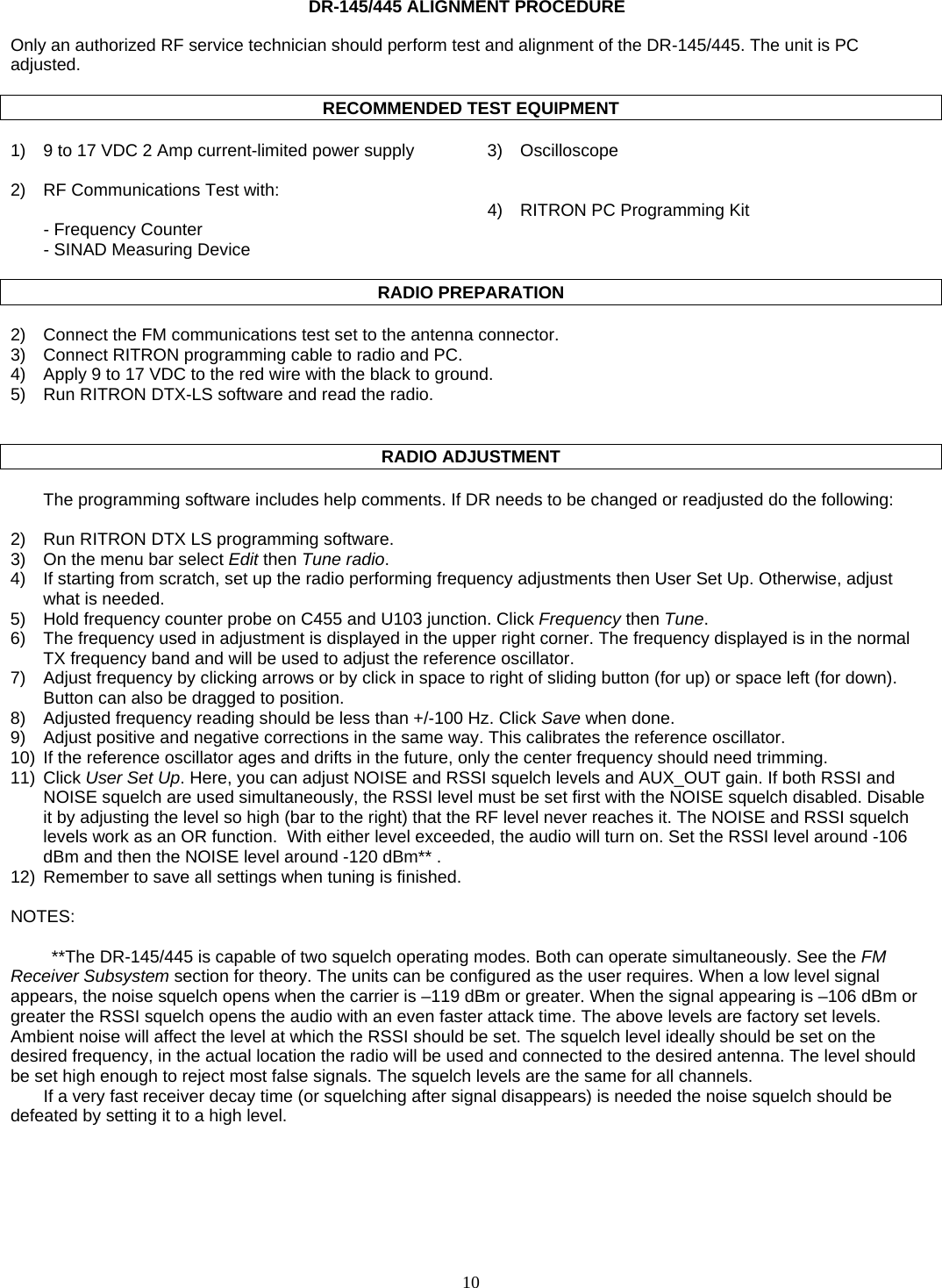    10   DR-145/445 ALIGNMENT PROCEDURE  Only an authorized RF service technician should perform test and alignment of the DR-145/445. The unit is PC adjusted.  RECOMMENDED TEST EQUIPMENT  1)  9 to 17 VDC 2 Amp current-limited power supply  3)  Oscilloscope   2)  RF Communications Test with:       4)  RITRON PC Programming Kit   - Frequency Counter    - SINAD Measuring Device    RADIO PREPARATION  2)  Connect the FM communications test set to the antenna connector. 3)  Connect RITRON programming cable to radio and PC. 4)  Apply 9 to 17 VDC to the red wire with the black to ground. 5)  Run RITRON DTX-LS software and read the radio.     RADIO ADJUSTMENT  The programming software includes help comments. If DR needs to be changed or readjusted do the following:  2)  Run RITRON DTX LS programming software. 3)  On the menu bar select Edit then Tune radio. 4)  If starting from scratch, set up the radio performing frequency adjustments then User Set Up. Otherwise, adjust what is needed. 5)  Hold frequency counter probe on C455 and U103 junction. Click Frequency then Tune. 6)  The frequency used in adjustment is displayed in the upper right corner. The frequency displayed is in the normal TX frequency band and will be used to adjust the reference oscillator. 7)  Adjust frequency by clicking arrows or by click in space to right of sliding button (for up) or space left (for down). Button can also be dragged to position. 8)  Adjusted frequency reading should be less than +/-100 Hz. Click Save when done. 9)  Adjust positive and negative corrections in the same way. This calibrates the reference oscillator. 10)  If the reference oscillator ages and drifts in the future, only the center frequency should need trimming. 11) Click User Set Up. Here, you can adjust NOISE and RSSI squelch levels and AUX_OUT gain. If both RSSI and NOISE squelch are used simultaneously, the RSSI level must be set first with the NOISE squelch disabled. Disable it by adjusting the level so high (bar to the right) that the RF level never reaches it. The NOISE and RSSI squelch levels work as an OR function.  With either level exceeded, the audio will turn on. Set the RSSI level around -106 dBm and then the NOISE level around -120 dBm** .    12)  Remember to save all settings when tuning is finished.  NOTES:  **The DR-145/445 is capable of two squelch operating modes. Both can operate simultaneously. See the FM Receiver Subsystem section for theory. The units can be configured as the user requires. When a low level signal appears, the noise squelch opens when the carrier is –119 dBm or greater. When the signal appearing is –106 dBm or greater the RSSI squelch opens the audio with an even faster attack time. The above levels are factory set levels. Ambient noise will affect the level at which the RSSI should be set. The squelch level ideally should be set on the desired frequency, in the actual location the radio will be used and connected to the desired antenna. The level should be set high enough to reject most false signals. The squelch levels are the same for all channels. If a very fast receiver decay time (or squelching after signal disappears) is needed the noise squelch should be defeated by setting it to a high level.   