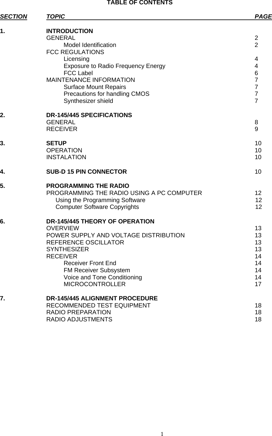    1     TABLE OF CONTENTS  SECTION TOPIC  PAGE  1. INTRODUCTION    GENERAL  2   Model Identification 2  FCC REGULATIONS     Licensing  4     Exposure to Radio Frequency Energy  4   FCC Label  6  MAINTENANCE INFORMATION  7   Surface Mount Repairs  7     Precautions for handling CMOS  7   Synthesizer shield  7  2. DR-145/445 SPECIFICATIONS    GENERAL  8  RECEIVER  9   3. SETUP 10  OPERATION  10  INSTALATION  10   4.  SUB-D 15 PIN CONNECTOR  10  5. PROGRAMMING THE RADIO     PROGRAMMING THE RADIO USING A PC COMPUTER  12     Using the Programming Software           12     Computer Software Copyrights           12   6.  DR-145/445 THEORY OF OPERATION    OVERVIEW  13   POWER SUPPLY AND VOLTAGE DISTRIBUTION  13  REFERENCE OSCILLATOR  13  SYNTHESIZER   13  RECEIVER  14   Receiver Front End  14   FM Receiver Subsystem  14     Voice and Tone Conditioning  14   MICROCONTROLLER  17  7.  DR-145/445 ALIGNMENT PROCEDURE    RECOMMENDED TEST EQUIPMENT  18  RADIO PREPARATION  18  RADIO ADJUSTMENTS  18        