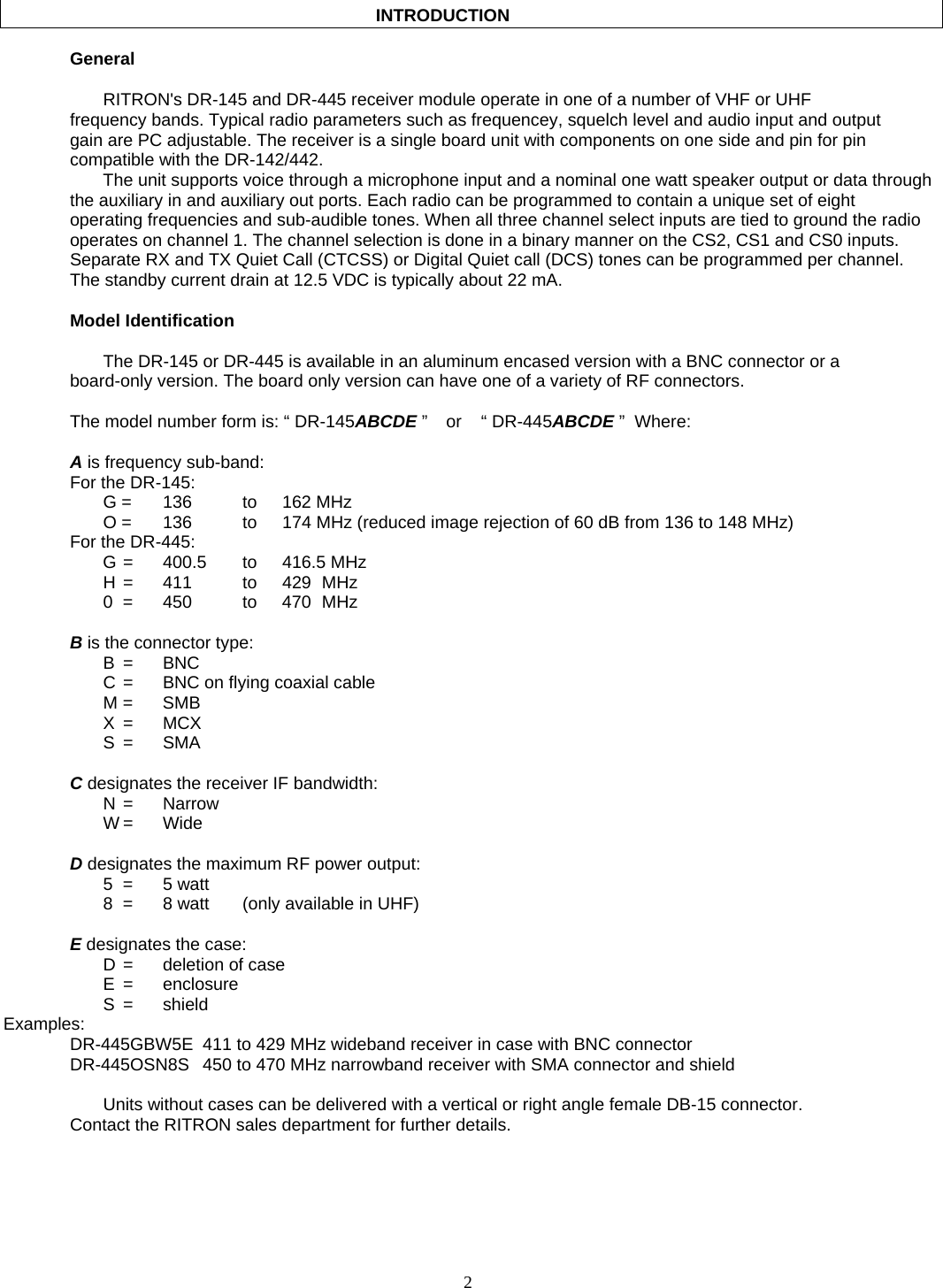    2                                              INTRODUCTION     General      RITRON&apos;s DR-145 and DR-445 receiver module operate in one of a number of VHF or UHF frequency bands. Typical radio parameters such as frequencey, squelch level and audio input and output gain are PC adjustable. The receiver is a single board unit with components on one side and pin for pin compatible with the DR-142/442. The unit supports voice through a microphone input and a nominal one watt speaker output or data through the auxiliary in and auxiliary out ports. Each radio can be programmed to contain a unique set of eight operating frequencies and sub-audible tones. When all three channel select inputs are tied to ground the radio operates on channel 1. The channel selection is done in a binary manner on the CS2, CS1 and CS0 inputs. Separate RX and TX Quiet Call (CTCSS) or Digital Quiet call (DCS) tones can be programmed per channel. The standby current drain at 12.5 VDC is typically about 22 mA.   Model Identification    The DR-145 or DR-445 is available in an aluminum encased version with a BNC connector or a board-only version. The board only version can have one of a variety of RF connectors.   The model number form is: “ DR-145ABCDE ”    or   “ DR-445ABCDE ”  Where:  A is frequency sub-band: For the DR-145:  G = 136   to 162 MHz   O =  136    to  174 MHz (reduced image rejection of 60 dB from 136 to 148 MHz) For the DR-445:  G =  400.5  to  416.5 MHz   H =  411   to  429 MHz   0 =  450   to  470 MHz  B is the connector type:  B  = BNC   C =  BNC on flying coaxial cable  M = SMB  X = MCX  S = SMA  C designates the receiver IF bandwidth:  N = Narrow  W = Wide  D designates the maximum RF power output:  5 = 5 watt   8  =  8 watt  (only available in UHF)  E designates the case:   D =  deletion of case  E = enclosure  S = shield Examples:   DR-445GBW5E  411 to 429 MHz wideband receiver in case with BNC connector   DR-445OSN8S  450 to 470 MHz narrowband receiver with SMA connector and shield      Units without cases can be delivered with a vertical or right angle female DB-15 connector.   Contact the RITRON sales department for further details.  