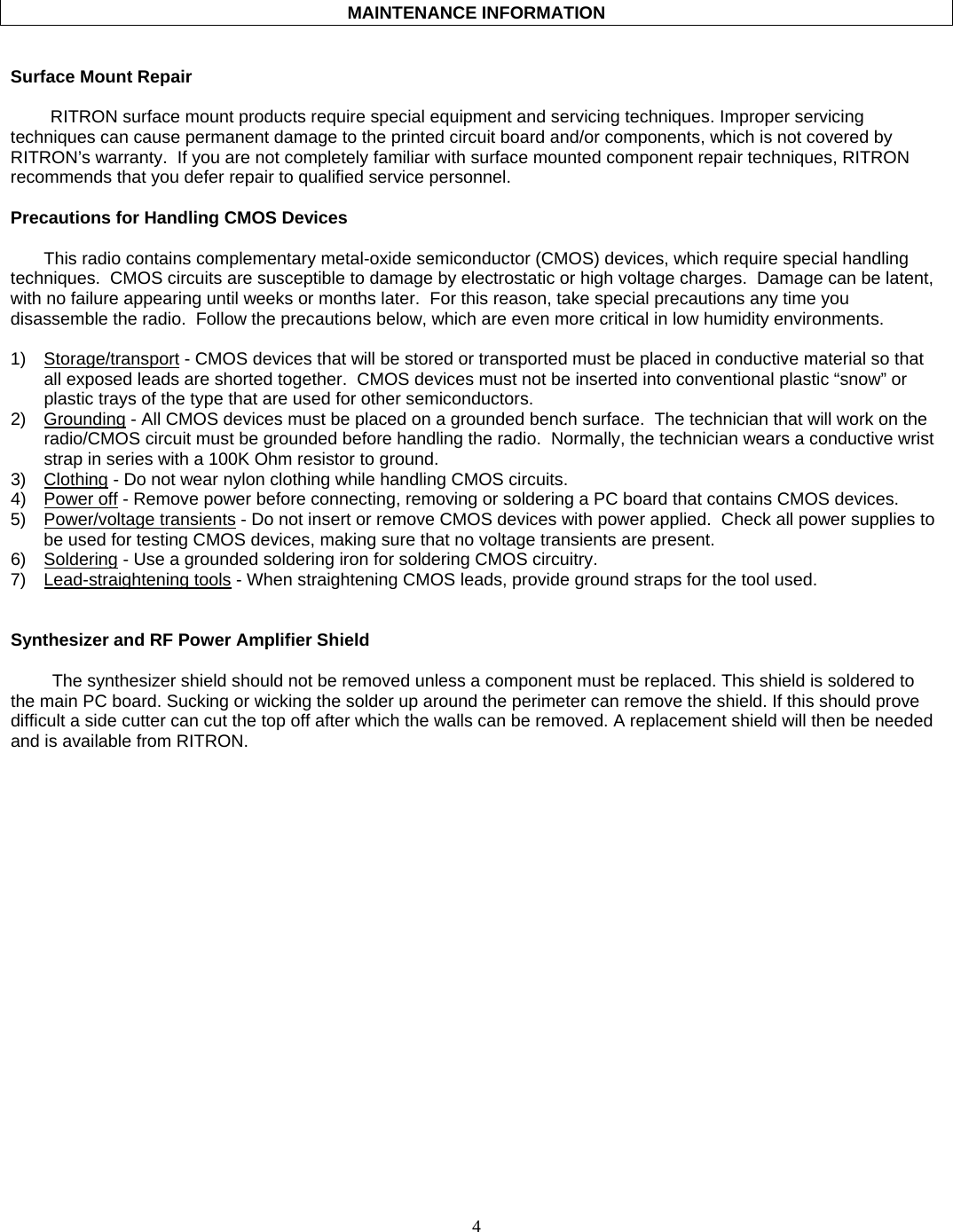    4       MAINTENANCE INFORMATION   Surface Mount Repair  RITRON surface mount products require special equipment and servicing techniques. Improper servicing techniques can cause permanent damage to the printed circuit board and/or components, which is not covered by RITRON’s warranty.  If you are not completely familiar with surface mounted component repair techniques, RITRON recommends that you defer repair to qualified service personnel.  Precautions for Handling CMOS Devices  This radio contains complementary metal-oxide semiconductor (CMOS) devices, which require special handling techniques.  CMOS circuits are susceptible to damage by electrostatic or high voltage charges.  Damage can be latent, with no failure appearing until weeks or months later.  For this reason, take special precautions any time you disassemble the radio.  Follow the precautions below, which are even more critical in low humidity environments.  1) Storage/transport - CMOS devices that will be stored or transported must be placed in conductive material so that all exposed leads are shorted together.  CMOS devices must not be inserted into conventional plastic “snow” or plastic trays of the type that are used for other semiconductors. 2) Grounding - All CMOS devices must be placed on a grounded bench surface.  The technician that will work on the radio/CMOS circuit must be grounded before handling the radio.  Normally, the technician wears a conductive wrist strap in series with a 100K Ohm resistor to ground. 3) Clothing - Do not wear nylon clothing while handling CMOS circuits. 4) Power off - Remove power before connecting, removing or soldering a PC board that contains CMOS devices. 5) Power/voltage transients - Do not insert or remove CMOS devices with power applied.  Check all power supplies to be used for testing CMOS devices, making sure that no voltage transients are present. 6) Soldering - Use a grounded soldering iron for soldering CMOS circuitry. 7) Lead-straightening tools - When straightening CMOS leads, provide ground straps for the tool used.   Synthesizer and RF Power Amplifier Shield  The synthesizer shield should not be removed unless a component must be replaced. This shield is soldered to the main PC board. Sucking or wicking the solder up around the perimeter can remove the shield. If this should prove difficult a side cutter can cut the top off after which the walls can be removed. A replacement shield will then be needed and is available from RITRON. 