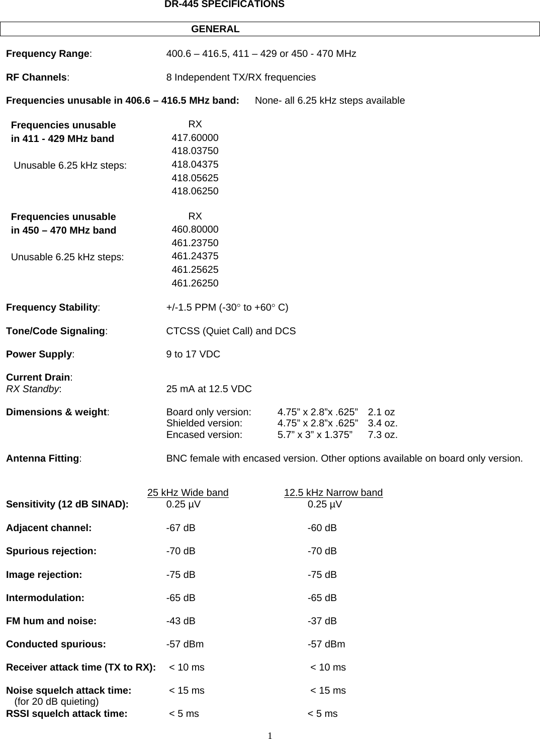    1   DR-445 SPECIFICATIONS             GENERAL  Frequency Range:  400.6 – 416.5, 411 – 429 or 450 - 470 MHz  RF Channels:  8 Independent TX/RX frequencies  Frequencies unusable in 406.6 – 416.5 MHz band:  None- all 6.25 kHz steps available  Frequencies unusable  RX  in 411 - 429 MHz band  417.60000   418.03750   Unusable 6.25 kHz steps:  418.04375   418.05625   418.06250   Frequencies unusable  RX  in 450 – 470 MHz band  460.80000      461.23750  Unusable 6.25 kHz steps:  461.24375   461.25625   461.26250   Frequency Stability:  +/-1.5 PPM (-30° to +60° C)  Tone/Code Signaling:  CTCSS (Quiet Call) and DCS  Power Supply:  9 to 17 VDC  Current Drain: RX Standby:  25 mA at 12.5 VDC  Dimensions &amp; weight:  Board only version:   4.75” x 2.8”x .625”  2.1 oz   Shielded version:    4.75” x 2.8”x .625”  3.4 oz.   Encased version:    5.7” x 3” x 1.375”  7.3 oz.  Antenna Fitting:   BNC female with encased version. Other options available on board only version.     25 kHz Wide band     12.5 kHz Narrow band   Sensitivity (12 dB SINAD):  0.25 µV  0.25 µV   Adjacent channel:  -67 dB  -60 dB   Spurious rejection:  -70 dB  -70 dB  Image rejection:  -75 dB  -75 dB  Intermodulation:  -65 dB  -65 dB  FM hum and noise:  -43 dB  -37 dB  Conducted spurious:  -57 dBm  -57 dBm  Receiver attack time (TX to RX):   &lt; 10 ms   &lt; 10 ms  Noise squelch attack time:   &lt; 15 ms   &lt; 15 ms    (for 20 dB quieting) RSSI squelch attack time:   &lt; 5 ms  &lt; 5 ms 