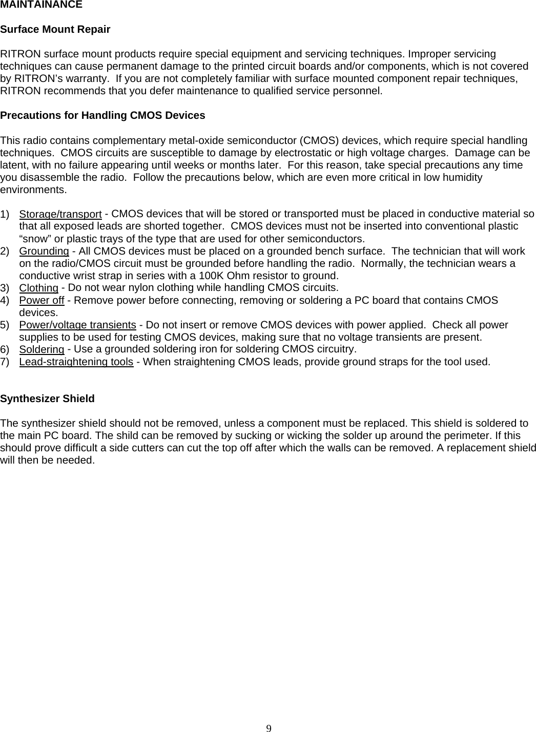    MAINTAINANCE   Surface Mount Repair  RITRON surface mount products require special equipment and servicing techniques. Improper servicing techniques can cause permanent damage to the printed circuit boards and/or components, which is not covered by RITRON’s warranty.  If you are not completely familiar with surface mounted component repair techniques, RITRON recommends that you defer maintenance to qualified service personnel.  Precautions for Handling CMOS Devices  This radio contains complementary metal-oxide semiconductor (CMOS) devices, which require special handling techniques.  CMOS circuits are susceptible to damage by electrostatic or high voltage charges.  Damage can be latent, with no failure appearing until weeks or months later.  For this reason, take special precautions any time you disassemble the radio.  Follow the precautions below, which are even more critical in low humidity environments.  1) Storage/transport - CMOS devices that will be stored or transported must be placed in conductive material so that all exposed leads are shorted together.  CMOS devices must not be inserted into conventional plastic “snow” or plastic trays of the type that are used for other semiconductors. 2) Grounding - All CMOS devices must be placed on a grounded bench surface.  The technician that will work on the radio/CMOS circuit must be grounded before handling the radio.  Normally, the technician wears a conductive wrist strap in series with a 100K Ohm resistor to ground. 3) Clothing - Do not wear nylon clothing while handling CMOS circuits. 4) Power off - Remove power before connecting, removing or soldering a PC board that contains CMOS devices. 5) Power/voltage transients - Do not insert or remove CMOS devices with power applied.  Check all power supplies to be used for testing CMOS devices, making sure that no voltage transients are present. 6) Soldering - Use a grounded soldering iron for soldering CMOS circuitry. 7) Lead-straightening tools - When straightening CMOS leads, provide ground straps for the tool used.   Synthesizer Shield  The synthesizer shield should not be removed, unless a component must be replaced. This shield is soldered to the main PC board. The shild can be removed by sucking or wicking the solder up around the perimeter. If this should prove difficult a side cutters can cut the top off after which the walls can be removed. A replacement shield will then be needed. 9   