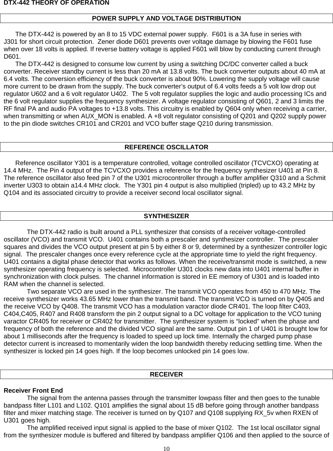   DTX-442 THEORY OF OPERATION  POWER SUPPLY AND VOLTAGE DISTRIBUTION  The DTX-442 is powered by an 8 to 15 VDC external power supply.  F601 is a 3A fuse in series with  J301 for short circuit protection.  Zener diode D601 prevents over voltage damage by blowing the F601 fuse when over 18 volts is applied. If reverse battery voltage is applied F601 will blow by conducting current through D601. The DTX-442 is designed to consume low current by using a switching DC/DC converter called a buck converter. Receiver standby current is less than 20 mA at 13.8 volts. The buck converter outputs about 40 mA at 6.4 volts. The conversion efficiency of the buck converter is about 90%. Lowering the supply voltage will cause more current to be drawn from the supply. The buck converter’s output of 6.4 volts feeds a 5 volt low drop out regulator U602 and a 6 volt regulator U402.  The 5 volt regulator supplies the logic and audio processing ICs and the 6 volt regulator supplies the frequency synthesizer. A voltage regulator consisting of Q601, 2 and 3 limits the RF final PA and audio PA voltages to +13.8 volts. This circuitry is enabled by Q604 only when receiving a carrier, when transmitting or when AUX_MON is enabled. A +8 volt regulator consisting of Q201 and Q202 supply power to the pin diode switches CR101 and CR201 and VCO buffer stage Q210 during transmission.    REFERENCE OSCILLATOR  Reference oscillator Y301 is a temperature controlled, voltage controlled oscillator (TCVCXO) operating at 14.4 MHz.  The Pin 4 output of the TCVCXO provides a reference for the frequency synthesizer U401 at Pin 8.  The reference oscillator also feed pin 7 of the U301 microcontroller through a buffer amplifier Q310 and a Schmit inverter U303 to obtain a14.4 MHz clock.  The Y301 pin 4 output is also multiplied (tripled) up to 43.2 MHz by Q104 and its associated circuitry to provide a receiver second local oscillator signal.     SYNTHESIZER  The DTX-442 radio is built around a PLL synthesizer that consists of a receiver voltage-controlled oscillator (VCO) and transmit VCO.  U401 contains both a prescaler and synthesizer controller.  The prescaler squares and divides the VCO output present at pin 5 by either 8 or 9, determined by a synthesizer controller logic signal.  The prescaler changes once every reference cycle at the appropriate time to yield the right frequency. U401 contains a digital phase detector that works as follows. When the receive/transmit mode is switched, a new synthesizer operating frequency is selected.  Microcontroller U301 clocks new data into U401 internal buffer in synchronization with clock pulses.  The channel information is stored in EE memory of U301 and is loaded into RAM when the channel is selected.  Two separate VCO are used in the synthesizer. The transmit VCO operates from 450 to 470 MHz. The receive synthesizer works 43.65 MHz lower than the transmit band. The transmit VCO is turned on by Q405 and the receive VCO by Q408. The transmit VCO has a modulation varactor diode CR401. The loop filter C403, C404,C405, R407 and R408 transform the pin 2 output signal to a DC voltage for application to the VCO tuning varactor CR405 for receiver or CR402 for transmitter.  The synthesizer system is “locked” when the phase and frequency of both the reference and the divided VCO signal are the same. Output pin 1 of U401 is brought low for about 1 milliseconds after the frequency is loaded to speed up lock time. Internally the charged pump phase detector current is increased to momentarily widen the loop bandwidth thereby reducing settling time. When the synthesizer is locked pin 14 goes high. If the loop becomes unlocked pin 14 goes low.   RECEIVER  Receiver Front End The signal from the antenna passes through the transmitter lowpass filter and then goes to the tunable bandpass filter L101 and L102. Q101 amplifies the signal about 15 dB before going through another bandpass filter and mixer matching stage. The receiver is turned on by Q107 and Q108 supplying RX_5v when RXEN of U301 goes high. The amplified received input signal is applied to the base of mixer Q102.  The 1st local oscillator signal from the synthesizer module is buffered and filtered by bandpass amplifier Q106 and then applied to the source of  10   