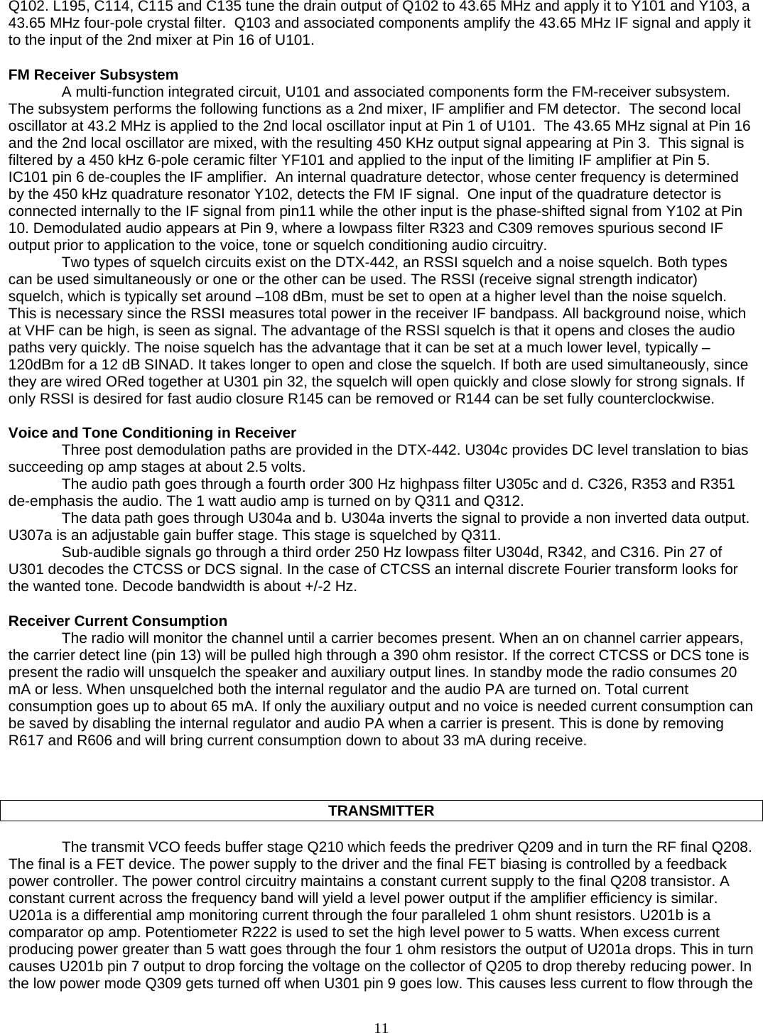   Q102. L195, C114, C115 and C135 tune the drain output of Q102 to 43.65 MHz and apply it to Y101 and Y103, a 43.65 MHz four-pole crystal filter.  Q103 and associated components amplify the 43.65 MHz IF signal and apply it to the input of the 2nd mixer at Pin 16 of U101.  FM Receiver Subsystem A multi-function integrated circuit, U101 and associated components form the FM-receiver subsystem. The subsystem performs the following functions as a 2nd mixer, IF amplifier and FM detector.  The second local oscillator at 43.2 MHz is applied to the 2nd local oscillator input at Pin 1 of U101.  The 43.65 MHz signal at Pin 16 and the 2nd local oscillator are mixed, with the resulting 450 KHz output signal appearing at Pin 3.  This signal is filtered by a 450 kHz 6-pole ceramic filter YF101 and applied to the input of the limiting IF amplifier at Pin 5.  IC101 pin 6 de-couples the IF amplifier.  An internal quadrature detector, whose center frequency is determined by the 450 kHz quadrature resonator Y102, detects the FM IF signal.  One input of the quadrature detector is connected internally to the IF signal from pin11 while the other input is the phase-shifted signal from Y102 at Pin 10. Demodulated audio appears at Pin 9, where a lowpass filter R323 and C309 removes spurious second IF output prior to application to the voice, tone or squelch conditioning audio circuitry.  Two types of squelch circuits exist on the DTX-442, an RSSI squelch and a noise squelch. Both types can be used simultaneously or one or the other can be used. The RSSI (receive signal strength indicator) squelch, which is typically set around –108 dBm, must be set to open at a higher level than the noise squelch. This is necessary since the RSSI measures total power in the receiver IF bandpass. All background noise, which at VHF can be high, is seen as signal. The advantage of the RSSI squelch is that it opens and closes the audio paths very quickly. The noise squelch has the advantage that it can be set at a much lower level, typically –120dBm for a 12 dB SINAD. It takes longer to open and close the squelch. If both are used simultaneously, since they are wired ORed together at U301 pin 32, the squelch will open quickly and close slowly for strong signals. If only RSSI is desired for fast audio closure R145 can be removed or R144 can be set fully counterclockwise.  Voice and Tone Conditioning in Receiver Three post demodulation paths are provided in the DTX-442. U304c provides DC level translation to bias succeeding op amp stages at about 2.5 volts.  The audio path goes through a fourth order 300 Hz highpass filter U305c and d. C326, R353 and R351 de-emphasis the audio. The 1 watt audio amp is turned on by Q311 and Q312.  The data path goes through U304a and b. U304a inverts the signal to provide a non inverted data output. U307a is an adjustable gain buffer stage. This stage is squelched by Q311. Sub-audible signals go through a third order 250 Hz lowpass filter U304d, R342, and C316. Pin 27 of U301 decodes the CTCSS or DCS signal. In the case of CTCSS an internal discrete Fourier transform looks for the wanted tone. Decode bandwidth is about +/-2 Hz.  Receiver Current Consumption The radio will monitor the channel until a carrier becomes present. When an on channel carrier appears, the carrier detect line (pin 13) will be pulled high through a 390 ohm resistor. If the correct CTCSS or DCS tone is present the radio will unsquelch the speaker and auxiliary output lines. In standby mode the radio consumes 20 mA or less. When unsquelched both the internal regulator and the audio PA are turned on. Total current consumption goes up to about 65 mA. If only the auxiliary output and no voice is needed current consumption can be saved by disabling the internal regulator and audio PA when a carrier is present. This is done by removing R617 and R606 and will bring current consumption down to about 33 mA during receive.    TRANSMITTER    The transmit VCO feeds buffer stage Q210 which feeds the predriver Q209 and in turn the RF final Q208. The final is a FET device. The power supply to the driver and the final FET biasing is controlled by a feedback power controller. The power control circuitry maintains a constant current supply to the final Q208 transistor. A constant current across the frequency band will yield a level power output if the amplifier efficiency is similar. U201a is a differential amp monitoring current through the four paralleled 1 ohm shunt resistors. U201b is a comparator op amp. Potentiometer R222 is used to set the high level power to 5 watts. When excess current producing power greater than 5 watt goes through the four 1 ohm resistors the output of U201a drops. This in turn causes U201b pin 7 output to drop forcing the voltage on the collector of Q205 to drop thereby reducing power. In the low power mode Q309 gets turned off when U301 pin 9 goes low. This causes less current to flow through the  11   