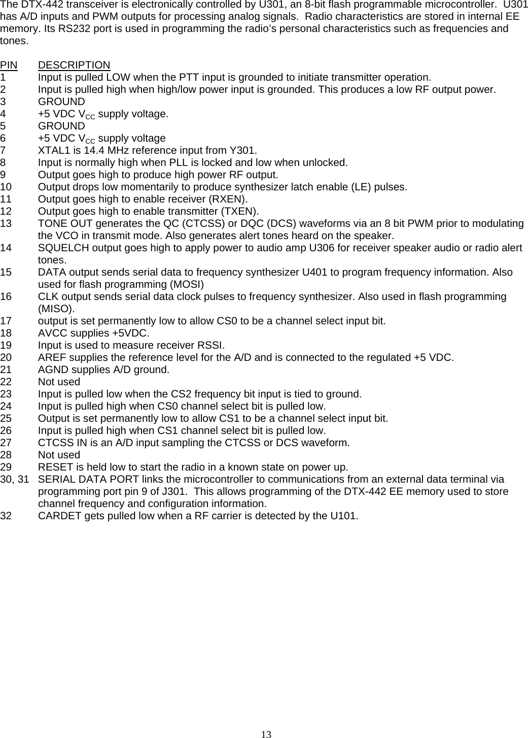   The DTX-442 transceiver is electronically controlled by U301, an 8-bit flash programmable microcontroller.  U301 has A/D inputs and PWM outputs for processing analog signals.  Radio characteristics are stored in internal EE memory. Its RS232 port is used in programming the radio’s personal characteristics such as frequencies and tones.  PIN DESCRIPTION 1  Input is pulled LOW when the PTT input is grounded to initiate transmitter operation. 2  Input is pulled high when high/low power input is grounded. This produces a low RF output power. 3 GROUND 4  +5 VDC VCC supply voltage. 5 GROUND 6  +5 VDC VCC supply voltage  7  XTAL1 is 14.4 MHz reference input from Y301. 8  Input is normally high when PLL is locked and low when unlocked. 9  Output goes high to produce high power RF output. 10  Output drops low momentarily to produce synthesizer latch enable (LE) pulses. 11  Output goes high to enable receiver (RXEN). 12  Output goes high to enable transmitter (TXEN). 13  TONE OUT generates the QC (CTCSS) or DQC (DCS) waveforms via an 8 bit PWM prior to modulating the VCO in transmit mode. Also generates alert tones heard on the speaker. 14  SQUELCH output goes high to apply power to audio amp U306 for receiver speaker audio or radio alert tones. 15  DATA output sends serial data to frequency synthesizer U401 to program frequency information. Also used for flash programming (MOSI) 16  CLK output sends serial data clock pulses to frequency synthesizer. Also used in flash programming (MISO). 17  output is set permanently low to allow CS0 to be a channel select input bit. 18  AVCC supplies +5VDC. 19  Input is used to measure receiver RSSI. 20  AREF supplies the reference level for the A/D and is connected to the regulated +5 VDC. 21         AGND supplies A/D ground. 22 Not used 23  Input is pulled low when the CS2 frequency bit input is tied to ground. 24  Input is pulled high when CS0 channel select bit is pulled low. 25  Output is set permanently low to allow CS1 to be a channel select input bit. 26  Input is pulled high when CS1 channel select bit is pulled low. 27  CTCSS IN is an A/D input sampling the CTCSS or DCS waveform. 28 Not used 29  RESET is held low to start the radio in a known state on power up. 30, 31  SERIAL DATA PORT links the microcontroller to communications from an external data terminal via programming port pin 9 of J301.  This allows programming of the DTX-442 EE memory used to store channel frequency and configuration information. 32  CARDET gets pulled low when a RF carrier is detected by the U101.    13   