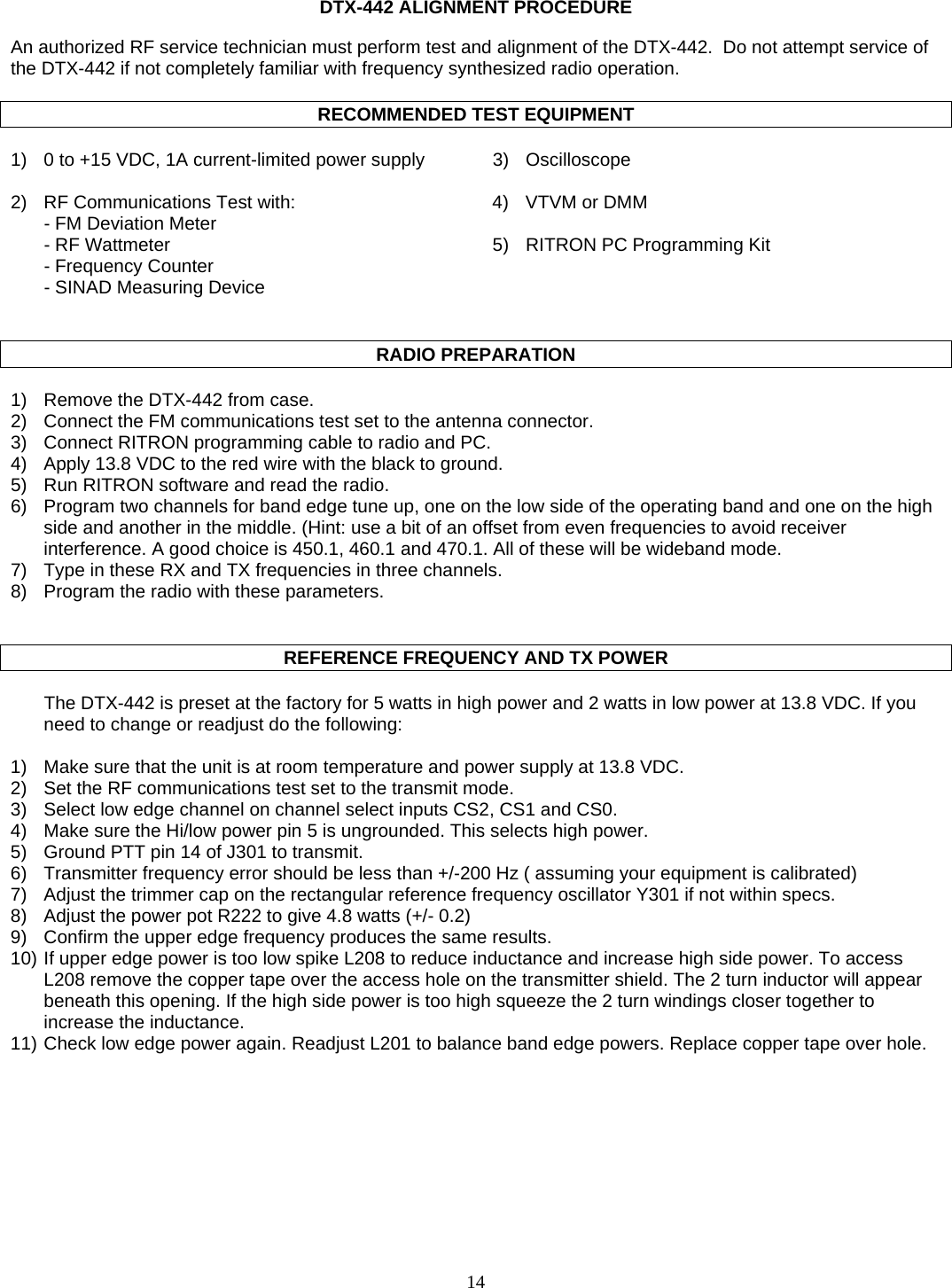   DTX-442 ALIGNMENT PROCEDURE  An authorized RF service technician must perform test and alignment of the DTX-442.  Do not attempt service of the DTX-442 if not completely familiar with frequency synthesized radio operation.   RECOMMENDED TEST EQUIPMENT  1)  0 to +15 VDC, 1A current-limited power supply  3)  Oscilloscope   2)  RF Communications Test with:  4)  VTVM or DMM   - FM Deviation Meter     - RF Wattmeter  5)  RITRON PC Programming Kit   - Frequency Counter    - SINAD Measuring Device     RADIO PREPARATION  1)  Remove the DTX-442 from case. 2)  Connect the FM communications test set to the antenna connector. 3)  Connect RITRON programming cable to radio and PC. 4)  Apply 13.8 VDC to the red wire with the black to ground. 5)  Run RITRON software and read the radio. 6)  Program two channels for band edge tune up, one on the low side of the operating band and one on the high side and another in the middle. (Hint: use a bit of an offset from even frequencies to avoid receiver interference. A good choice is 450.1, 460.1 and 470.1. All of these will be wideband mode. 7)  Type in these RX and TX frequencies in three channels. 8)  Program the radio with these parameters.      REFERENCE FREQUENCY AND TX POWER    The DTX-442 is preset at the factory for 5 watts in high power and 2 watts in low power at 13.8 VDC. If you need to change or readjust do the following:  1)  Make sure that the unit is at room temperature and power supply at 13.8 VDC. 2)  Set the RF communications test set to the transmit mode. 3)  Select low edge channel on channel select inputs CS2, CS1 and CS0. 4)  Make sure the Hi/low power pin 5 is ungrounded. This selects high power. 5)  Ground PTT pin 14 of J301 to transmit. 6)  Transmitter frequency error should be less than +/-200 Hz ( assuming your equipment is calibrated) 7)  Adjust the trimmer cap on the rectangular reference frequency oscillator Y301 if not within specs. 8)  Adjust the power pot R222 to give 4.8 watts (+/- 0.2) 9)  Confirm the upper edge frequency produces the same results. 10) If upper edge power is too low spike L208 to reduce inductance and increase high side power. To access L208 remove the copper tape over the access hole on the transmitter shield. The 2 turn inductor will appear beneath this opening. If the high side power is too high squeeze the 2 turn windings closer together to increase the inductance. 11) Check low edge power again. Readjust L201 to balance band edge powers. Replace copper tape over hole.  14   