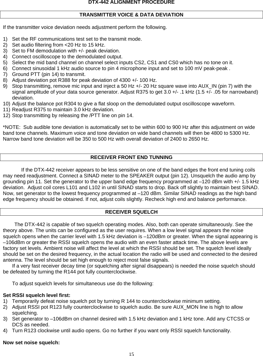   DTX-442 ALIGNMENT PROCEDURE  TRANSMITTER VOICE &amp; DATA DEVIATION  If the transmitter voice deviation needs adjustment perform the following.  1)  Set the RF communications test set to the transmit mode.  2)  Set audio filtering from &lt;20 Hz to 15 kHz. 3)  Set to FM demodulation with +/- peak deviation. 4)  Connect oscilloscope to the demodulated output. 5)  Select the mid band channel on channel select inputs CS2, CS1 and CS0 which has no tone on it. 6)  Connect sinusoidal 1 kHz audio source to pin 4 microphone input and set to 100 mV peak-peak . 7)  Ground PTT (pin 14) to transmit. 8)  Adjust deviation pot R388 for peak deviation of 4300 +/- 100 Hz. 9)  Stop transmitting, remove mic input and inject a 50 Hz +/- 20 Hz square wave into AUX_IN (pin 7) with the signal amplitude of your data source generator. Adjust R375 to get 3.0 +/- .1 kHz (1.5 +/- .05 for narrowband) deviation.  10) Adjust the balance pot R304 to give a flat sloop on the demodulated output oscilloscope waveform. 11) Readjust R375 to maintain 3.0 kHz deviation. 12) Stop transmitting by releasing the /PTT line on pin 14.  *NOTE:  Sub audible tone deviation is automatically set to be within 600 to 900 Hz after this adjustment on wide band tone channels. Maximum voice and tone deviation on wide band channels will then be 4800 to 5300 Hz. Narrow band tone deviation will be 350 to 500 Hz with overall deviation of 2400 to 2650 Hz.   RECEIVER FRONT END TUNNING    If the DTX-442 receiver appears to be less sensitive on one of the band edges the front end tuning coils may need readjustment. Connect a SINAD meter to the SPEAKER output (pin 12). Unsquelch the audio amp by grounding pin 11. Set the generator to the upper band edge frequency programmed at –120 dBm with +/- 1.5 kHz deviation.  Adjust coil cores L101 and L102 in until SINAD starts to drop. Back off slightly to maintain best SINAD. Now, set generator to the lowest frequency programmed at –120 dBm. Similar SINAD readings as the high band edge frequency should be obtained. If not, adjust coils slightly. Recheck high end and balance performance.  RECEIVER SQUELCH  The DTX-442 is capable of two squelch operating modes. Also, both can operate simultaneously. See the theory above. The units can be configured as the user requires. When a low level signal appears the noise squelch opens when the carrier level with 1.5 kHz deviation is –120dBm or greater. When the signal appearing is –106dBm or greater the RSSI squelch opens the audio with an even faster attack time. The above levels are factory set levels. Ambient noise will affect the level at which the RSSI should be set. The squelch level ideally should be set on the desired frequency, in the actual location the radio will be used and connected to the desired antenna. The level should be set high enough to reject most false signals. If a very fast receiver decay time (or squelching after signal disappears) is needed the noise squelch should be defeated by turning the R144 pot fully counterclockwise.   To adjust squelch levels for simultaneous use do the following:  Set RSSI squelch level first: 1)  Temporarily defeat noise squelch pot by turning R 144 to counterclockwise minimum setting. 2)  Adjust RSSI pot R123 fully counterclockwise to squelch audio. Be sure AUX_MON line is high to allow squelching. 3)  Set generator to –106dBm on channel desired with 1.5 kHz deviation and 1 kHz tone. Add any CTCSS or DCS as needed. 4)  Turn R123 clockwise until audio opens. Go no further if you want only RSSI squelch functionality.  Now set noise squelch:  15   