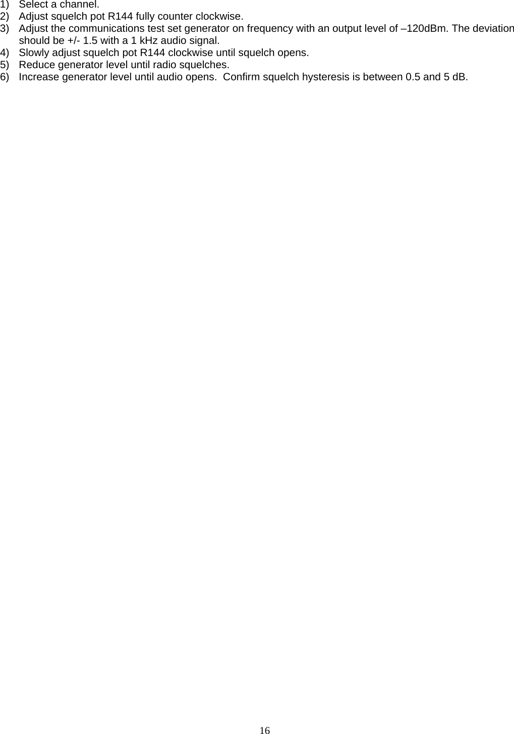   1)  Select a channel. 2)  Adjust squelch pot R144 fully counter clockwise. 3)  Adjust the communications test set generator on frequency with an output level of –120dBm. The deviation should be +/- 1.5 with a 1 kHz audio signal. 4)  Slowly adjust squelch pot R144 clockwise until squelch opens. 5)  Reduce generator level until radio squelches. 6)  Increase generator level until audio opens.  Confirm squelch hysteresis is between 0.5 and 5 dB.   16   