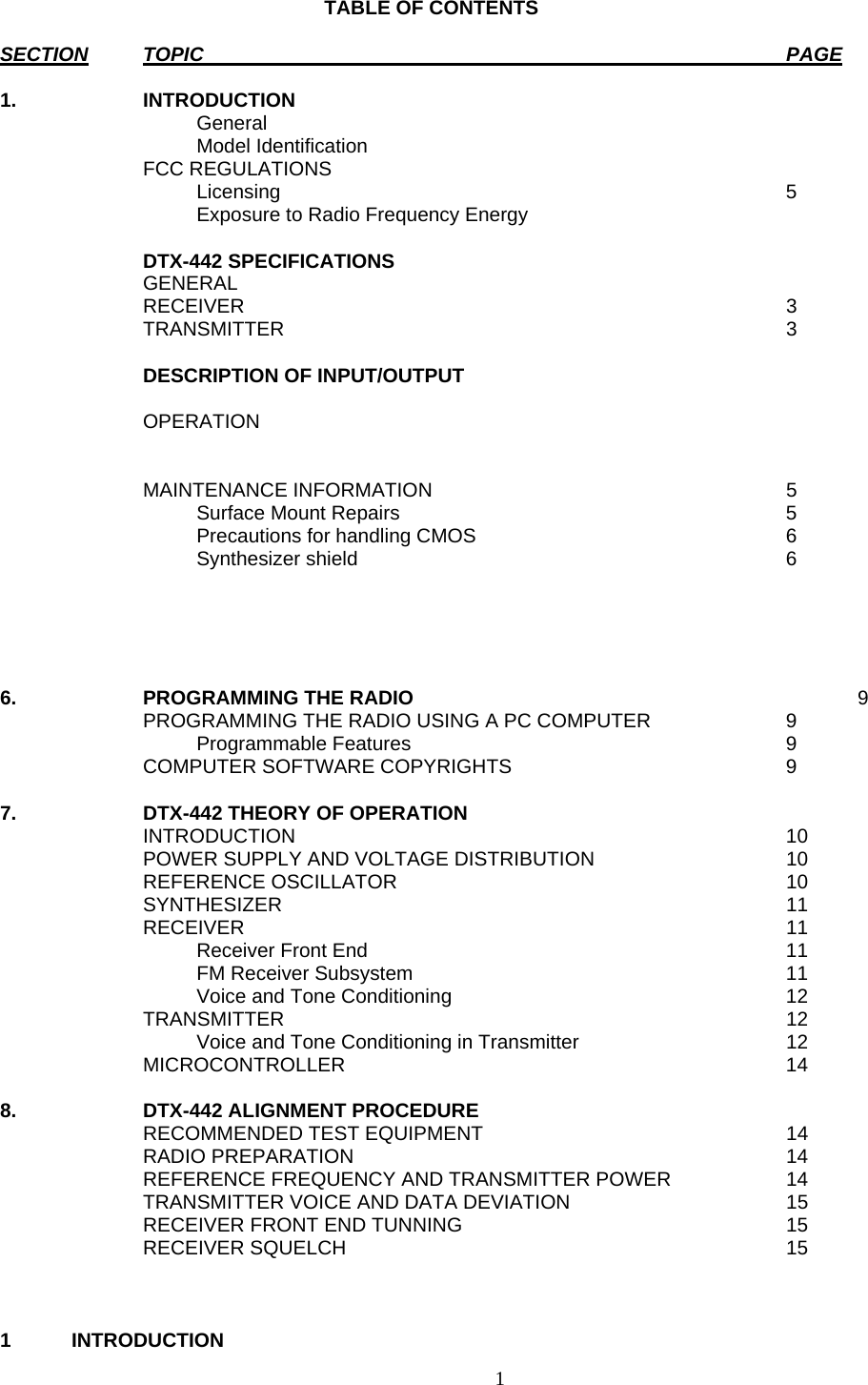    TABLE OF CONTENTS  SECTION TOPIC PAGE  1. INTRODUCTION   General   Model Identification  FCC REGULATIONS     Licensing  5     Exposure to Radio Frequency Energy   DTX-442 SPECIFICATIONS  GENERAL  RECEIVER  3  TRANSMITTER  3    DESCRIPTION OF INPUT/OUTPUT    OPERATION      MAINTENANCE INFORMATION  5     Surface Mount Repairs  5     Precautions for handling CMOS  6   Synthesizer shield  6      6.  PROGRAMMING THE RADIO   9   PROGRAMMING THE RADIO USING A PC COMPUTER  9   Programmable Features  9   COMPUTER SOFTWARE COPYRIGHTS  9   7.  DTX-442 THEORY OF OPERATION    INTRODUCTION  10   POWER SUPPLY AND VOLTAGE DISTRIBUTION  10  REFERENCE OSCILLATOR  10  SYNTHESIZER   11  RECEIVER  11     Receiver Front End  11     FM Receiver Subsystem  11     Voice and Tone Conditioning  12  TRANSMITTER  12     Voice and Tone Conditioning in Transmitter  12  MICROCONTROLLER  14  8.  DTX-442 ALIGNMENT PROCEDURE     RECOMMENDED TEST EQUIPMENT  14  RADIO PREPARATION  14   REFERENCE FREQUENCY AND TRANSMITTER POWER  14   TRANSMITTER VOICE AND DATA DEVIATION  15   RECEIVER FRONT END TUNNING  15  RECEIVER SQUELCH  15    1 INTRODUCTION  1   