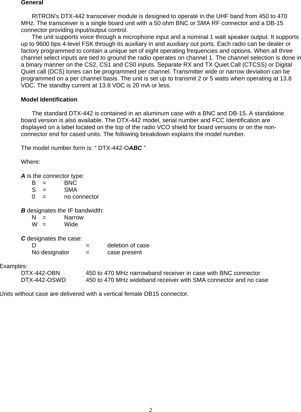     General      RITRON&apos;s DTX-442 transceiver module is designed to operate in the UHF band from 450 to 470 MHz. The transceiver is a single board unit with a 50 ohm BNC or SMA RF connector and a DB-15 connector providing input/output control.  The unit supports voice through a microphone input and a nominal 1 watt speaker output. It supports up to 9600 bps 4-level FSK through its auxiliary in and auxiliary out ports. Each radio can be dealer or factory programmed to contain a unique set of eight operating frequencies and options. When all three channel select inputs are tied to ground the radio operates on channel 1. The channel selection is done in a binary manner on the CS2, CS1 and CS0 inputs. Separate RX and TX Quiet Call (CTCSS) or Digital Quiet call (DCS) tones can be programmed per channel. Transmitter wide or narrow deviation can be programmed on a per channel basis. The unit is set up to transmit 2 or 5 watts when operating at 13.8 VDC. The standby current at 13.8 VDC is 20 mA or less.   Model Identification    The standard DTX-442 is contained in an aluminum case with a BNC and DB-15. A standalone board version is also available. The DTX-442 model, serial number and FCC Identification are displayed on a label located on the top of the radio VCO shield for board versions or on the non-connector end for cased units. The following breakdown explains the model number.  The model number form is: “ DTX-442-OABC ”  Where:  A is the connector type:  B  =  BNC  S =  SMA  0 =  no connector  B designates the IF bandwidth:  N =  Narrow  W =  Wide  C designates the case:  D   = deletion of case   No designator  =  case present    Examples:   DTX-442-OBN    450 to 470 MHz narrowband receiver in case with BNC connector   DTX-442-OSWD  450 to 470 MHz wideband receiver with SMA connector and no case  Units without case are delivered with a vertical female DB15 connector.        2   
