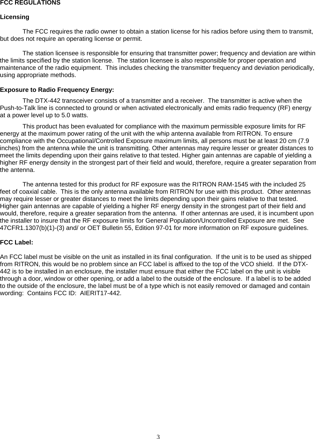   FCC REGULATIONS  Licensing  The FCC requires the radio owner to obtain a station license for his radios before using them to transmit, but does not require an operating license or permit.    The station licensee is responsible for ensuring that transmitter power; frequency and deviation are within the limits specified by the station license.  The station licensee is also responsible for proper operation and maintenance of the radio equipment.  This includes checking the transmitter frequency and deviation periodically, using appropriate methods.  Exposure to Radio Frequency Energy: The DTX-442 transceiver consists of a transmitter and a receiver.  The transmitter is active when the Push-to-Talk line is connected to ground or when activated electronically and emits radio frequency (RF) energy at a power level up to 5.0 watts.  This product has been evaluated for compliance with the maximum permissible exposure limits for RF energy at the maximum power rating of the unit with the whip antenna available from RITRON. To ensure compliance with the Occupational/Controlled Exposure maximum limits, all persons must be at least 20 cm (7.9 inches) from the antenna while the unit is transmitting. Other antennas may require lesser or greater distances to meet the limits depending upon their gains relative to that tested. Higher gain antennas are capable of yielding a higher RF energy density in the strongest part of their field and would, therefore, require a greater separation from the antenna.  The antenna tested for this product for RF exposure was the RITRON RAM-1545 with the included 25 feet of coaxial cable.  This is the only antenna available from RITRON for use with this product.  Other antennas may require lesser or greater distances to meet the limits depending upon their gains relative to that tested. Higher gain antennas are capable of yielding a higher RF energy density in the strongest part of their field and would, therefore, require a greater separation from the antenna.  If other antennas are used, it is incumbent upon the installer to insure that the RF exposure limits for General Population/Uncontrolled Exposure are met.  See 47CFR1.1307(b)(1)-(3) and/ or OET Bulletin 55, Edition 97-01 for more information on RF exposure guidelines.  FCC Label:  An FCC label must be visible on the unit as installed in its final configuration.  If the unit is to be used as shipped from RITRON, this would be no problem since an FCC label is affixed to the top of the VCO shield.  If the DTX-442 is to be installed in an enclosure, the installer must ensure that either the FCC label on the unit is visible through a door, window or other opening, or add a label to the outside of the enclosure.  If a label is to be added to the outside of the enclosure, the label must be of a type which is not easily removed or damaged and contain wording:  Contains FCC ID:  AIERIT17-442.         3   