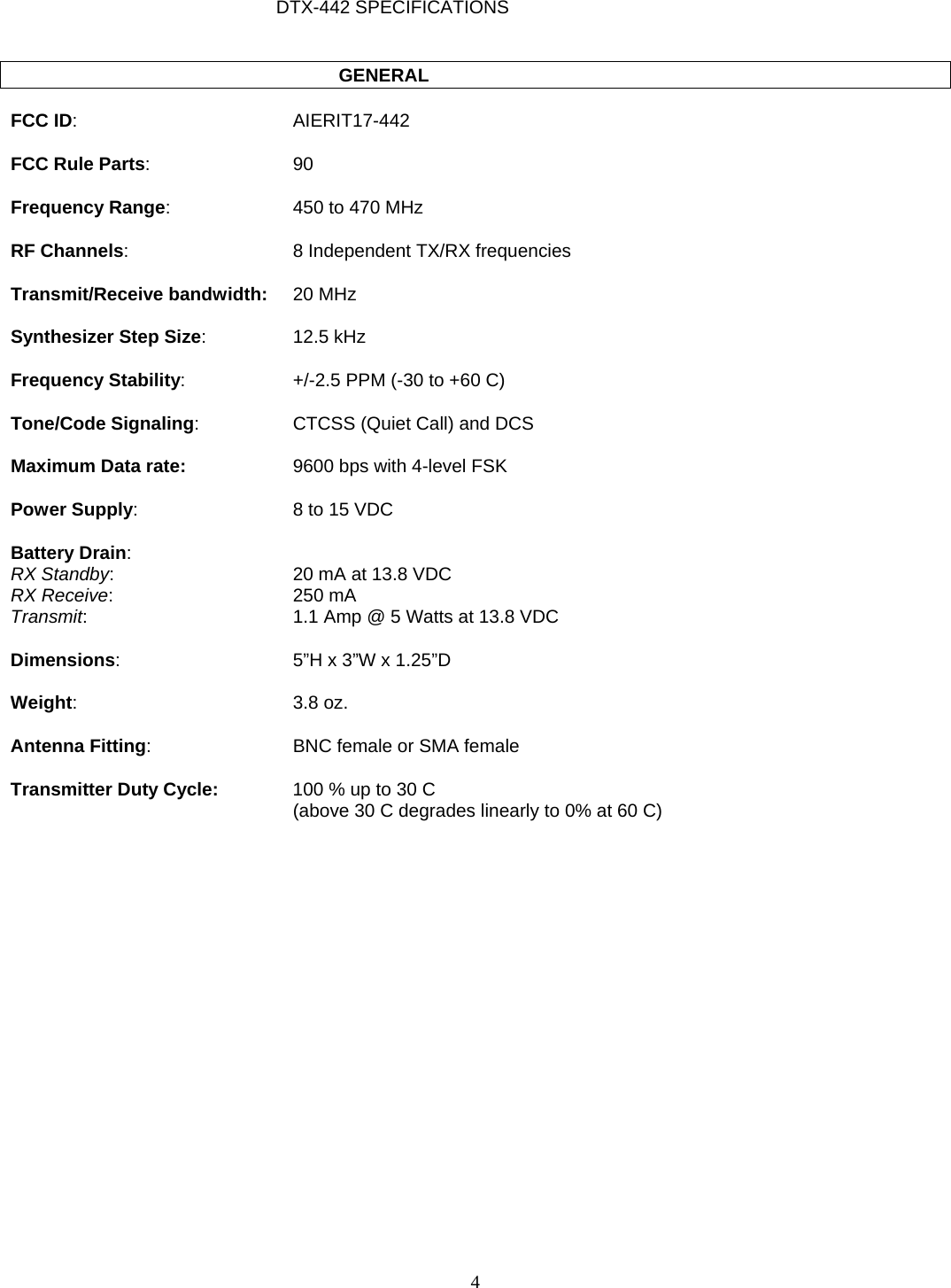   DTX-442 SPECIFICATIONS              GENERAL  FCC ID: AIERIT17-442  FCC Rule Parts: 90  Frequency Range:  450 to 470 MHz  RF Channels:  8 Independent TX/RX frequencies  Transmit/Receive bandwidth: 20 MHz  Synthesizer Step Size: 12.5 kHz  Frequency Stability:  +/-2.5 PPM (-30 to +60 C)  Tone/Code Signaling:  CTCSS (Quiet Call) and DCS  Maximum Data rate:  9600 bps with 4-level FSK  Power Supply:  8 to 15 VDC  Battery Drain: RX Standby:  20 mA at 13.8 VDC RX Receive: 250 mA Transmit:  1.1 Amp @ 5 Watts at 13.8 VDC  Dimensions:  5”H x 3”W x 1.25”D  Weight: 3.8 oz.  Antenna Fitting:  BNC female or SMA female  Transmitter Duty Cycle:  100 % up to 30 C    (above 30 C degrades linearly to 0% at 60 C)  4   