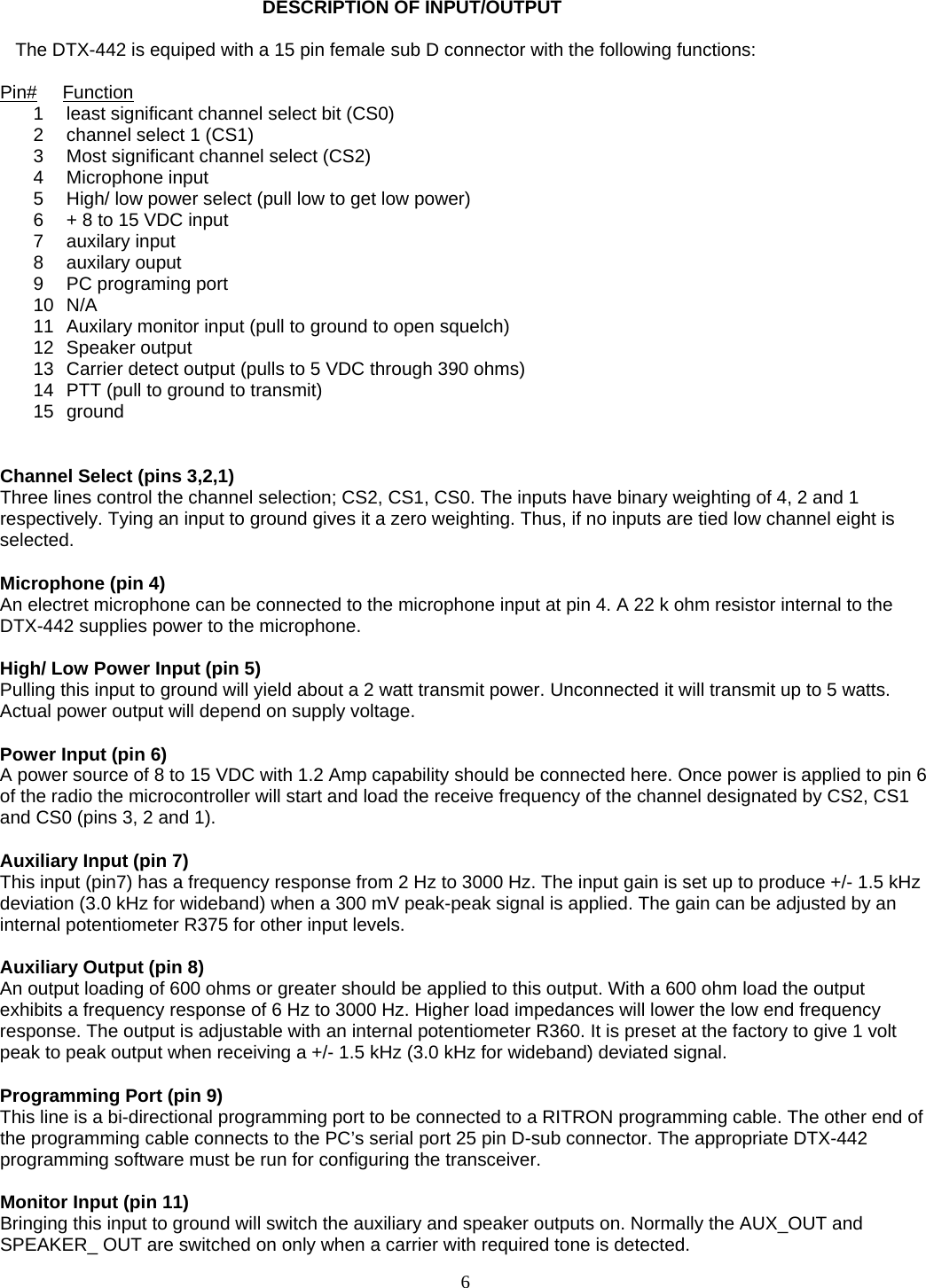   DESCRIPTION OF INPUT/OUTPUT     The DTX-442 is equiped with a 15 pin female sub D connector with the following functions:  Pin#     Function 1  least significant channel select bit (CS0) 2  channel select 1 (CS1) 3  Most significant channel select (CS2) 4 Microphone input 5  High/ low power select (pull low to get low power) 6  + 8 to 15 VDC input 7 auxilary input 8 auxilary ouput 9  PC programing port 10 N/A 11  Auxilary monitor input (pull to ground to open squelch) 12 Speaker output 13  Carrier detect output (pulls to 5 VDC through 390 ohms) 14  PTT (pull to ground to transmit) 15 ground   Channel Select (pins 3,2,1) Three lines control the channel selection; CS2, CS1, CS0. The inputs have binary weighting of 4, 2 and 1 respectively. Tying an input to ground gives it a zero weighting. Thus, if no inputs are tied low channel eight is selected.  Microphone (pin 4) An electret microphone can be connected to the microphone input at pin 4. A 22 k ohm resistor internal to the DTX-442 supplies power to the microphone.  High/ Low Power Input (pin 5) Pulling this input to ground will yield about a 2 watt transmit power. Unconnected it will transmit up to 5 watts. Actual power output will depend on supply voltage.  Power Input (pin 6) A power source of 8 to 15 VDC with 1.2 Amp capability should be connected here. Once power is applied to pin 6 of the radio the microcontroller will start and load the receive frequency of the channel designated by CS2, CS1 and CS0 (pins 3, 2 and 1).  Auxiliary Input (pin 7) This input (pin7) has a frequency response from 2 Hz to 3000 Hz. The input gain is set up to produce +/- 1.5 kHz deviation (3.0 kHz for wideband) when a 300 mV peak-peak signal is applied. The gain can be adjusted by an internal potentiometer R375 for other input levels.  Auxiliary Output (pin 8) An output loading of 600 ohms or greater should be applied to this output. With a 600 ohm load the output exhibits a frequency response of 6 Hz to 3000 Hz. Higher load impedances will lower the low end frequency response. The output is adjustable with an internal potentiometer R360. It is preset at the factory to give 1 volt peak to peak output when receiving a +/- 1.5 kHz (3.0 kHz for wideband) deviated signal.  Programming Port (pin 9) This line is a bi-directional programming port to be connected to a RITRON programming cable. The other end of the programming cable connects to the PC’s serial port 25 pin D-sub connector. The appropriate DTX-442 programming software must be run for configuring the transceiver.  Monitor Input (pin 11) Bringing this input to ground will switch the auxiliary and speaker outputs on. Normally the AUX_OUT and SPEAKER_ OUT are switched on only when a carrier with required tone is detected.  6   